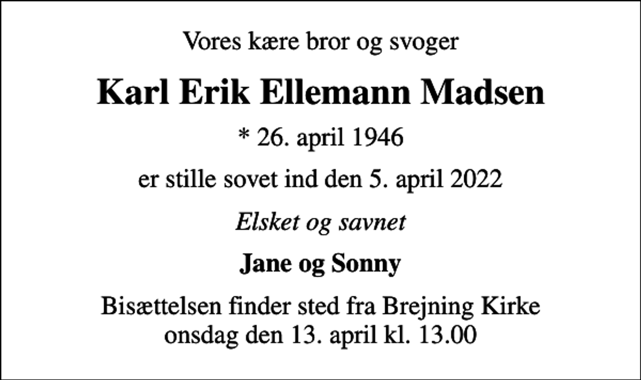 <p>Vores kære bror og svoger<br />Karl Erik Ellemann Madsen<br />* 26. april 1946<br />er stille sovet ind den 5. april 2022<br />Elsket og savnet<br />Jane og Sonny<br />Bisættelsen finder sted fra Brejning Kirke onsdag den 13. april kl. 13.00</p>