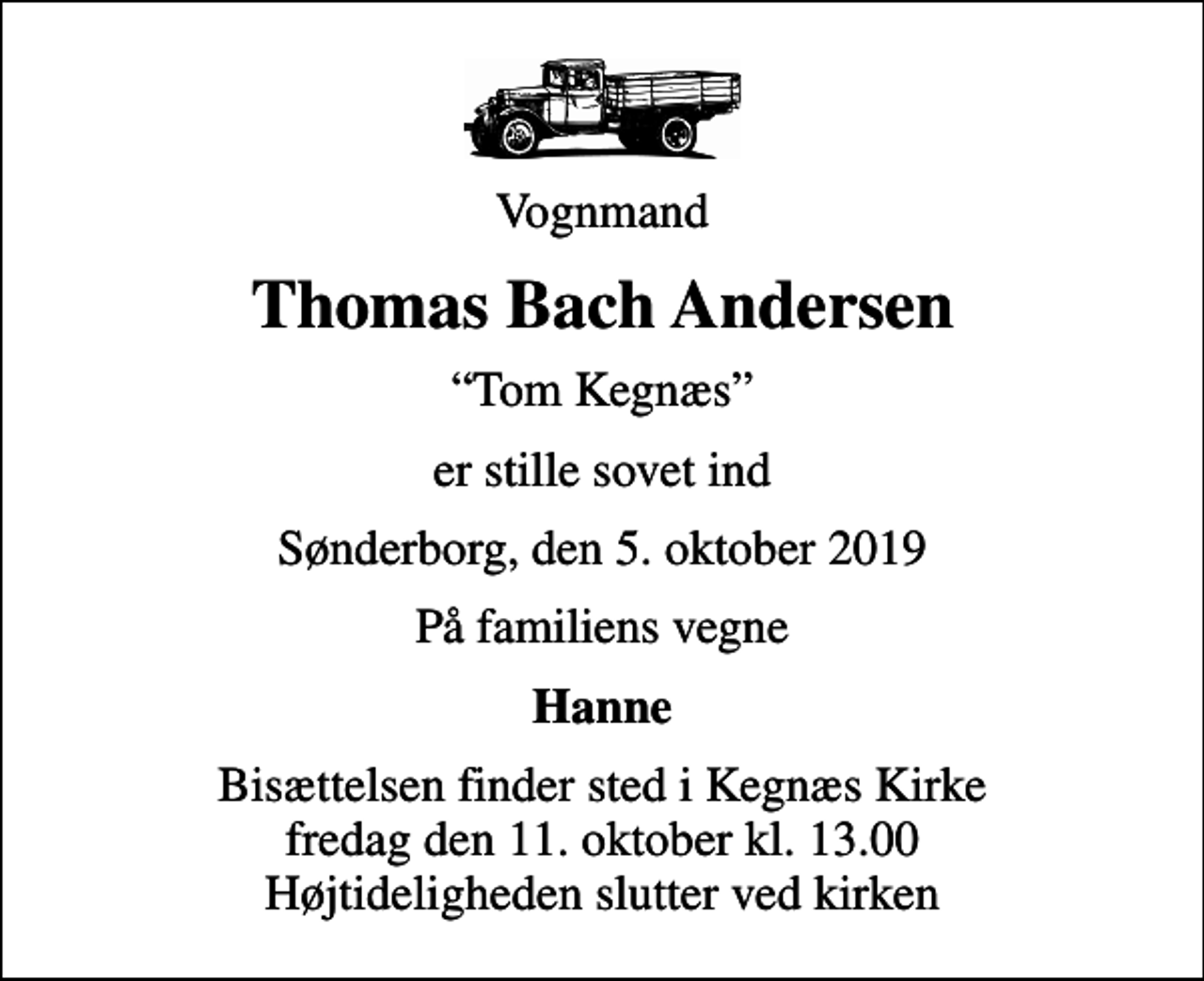 <p>Vognmand<br />Thomas Bach Andersen<br />Tom Kegnæs<br />er stille sovet ind<br />Sønderborg, den 5. oktober 2019<br />På familiens vegne<br />Hanne<br />Bisættelsen finder sted i Kegnæs Kirke fredag den 11. oktober kl. 13.00 Højtideligheden slutter ved kirken</p>