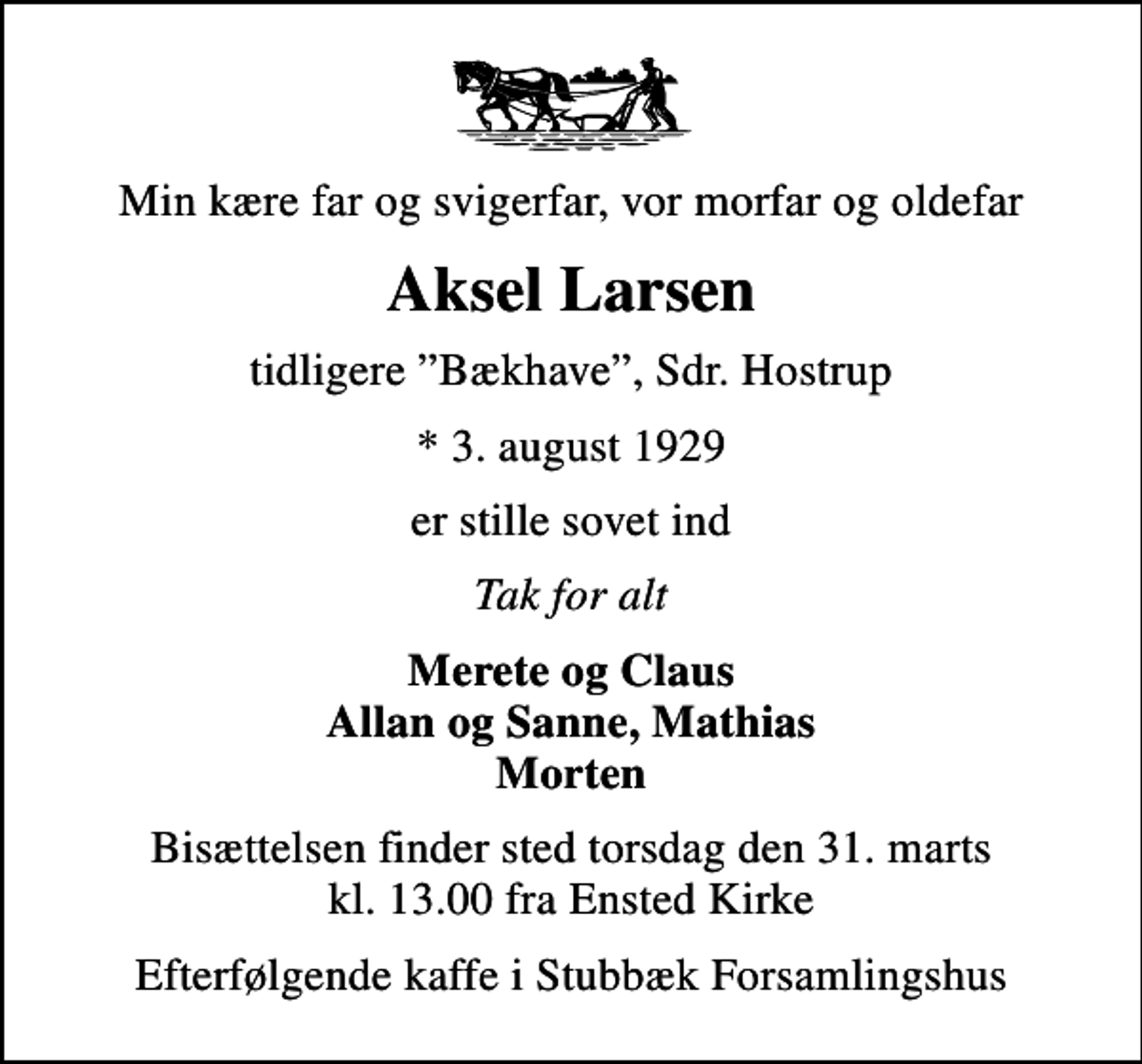<p>Min kære far og svigerfar, vor morfar og oldefar<br />Aksel Larsen<br />tidligere Bækhave, Sdr. Hostrup<br />* 3. august 1929<br />er stille sovet ind<br />Tak for alt<br />Merete og Claus Allan og Sanne, Mathias Morten<br />Bisættelsen finder sted torsdag den 31. marts kl. 13.00 fra Ensted Kirke<br />Efterfølgende kaffe i Stubbæk Forsamlingshus</p>