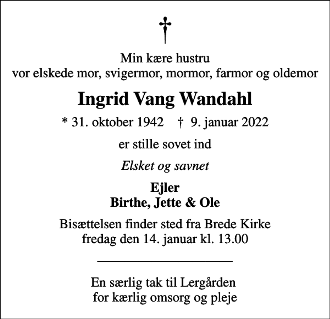 <p>Min kære hustru vor elskede mor, svigermor, mormor, farmor og oldemor<br />Ingrid Vang Wandahl<br />* 31. oktober 1942 ✝ 9. januar 2022<br />er stille sovet ind<br />Elsket og savnet<br />Ejler Birthe, Jette &amp; Ole<br />Bisættelsen finder sted fra Brede Kirke fredag den 14. januar kl. 13.00<br />En særlig tak til Lergården for kærlig omsorg og pleje</p>
