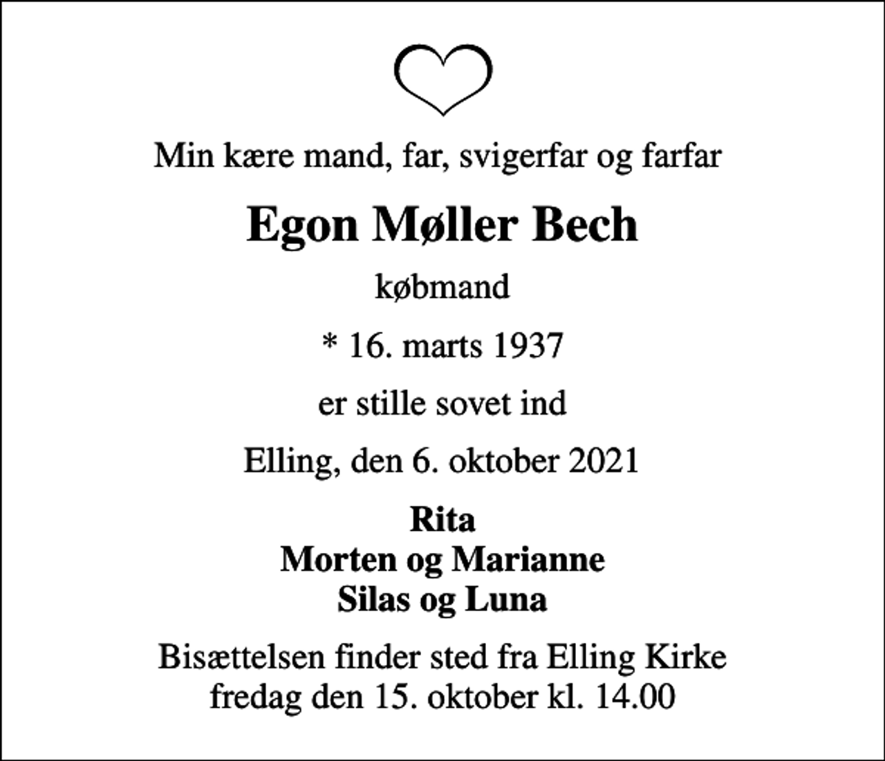 <p>Min kære mand, far, svigerfar og farfar<br />Egon Møller Bech<br />købmand<br />* 16. marts 1937<br />er stille sovet ind<br />Elling, den 6. oktober 2021<br />Rita Morten og Marianne Silas og Luna<br />Bisættelsen finder sted fra Elling Kirke fredag den 15. oktober kl. 14.00</p>