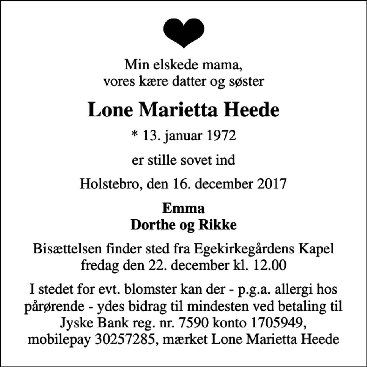 <p>Min elskede mama, vores kære datter og søster<br />Lone Marietta Heede<br />* 13. januar 1972<br />er stille sovet ind<br />Holstebro, den 16. december 2017<br />Emma Dorthe og Rikke<br />Bisættelsen finder sted fra Egekapellet, Holstebro Sogn, Holstebro Kommune fredag den 22. december kl. 12.00<br />I stedet for evt. blomster kan der - p.g.a. allergi hos pårørende - ydes bidrag til mindesten ved betaling til Jyske Bank reg. nr. 7590 konto 1705949, mobilepay 30257285, mærket Lone Marietta Heede</p>