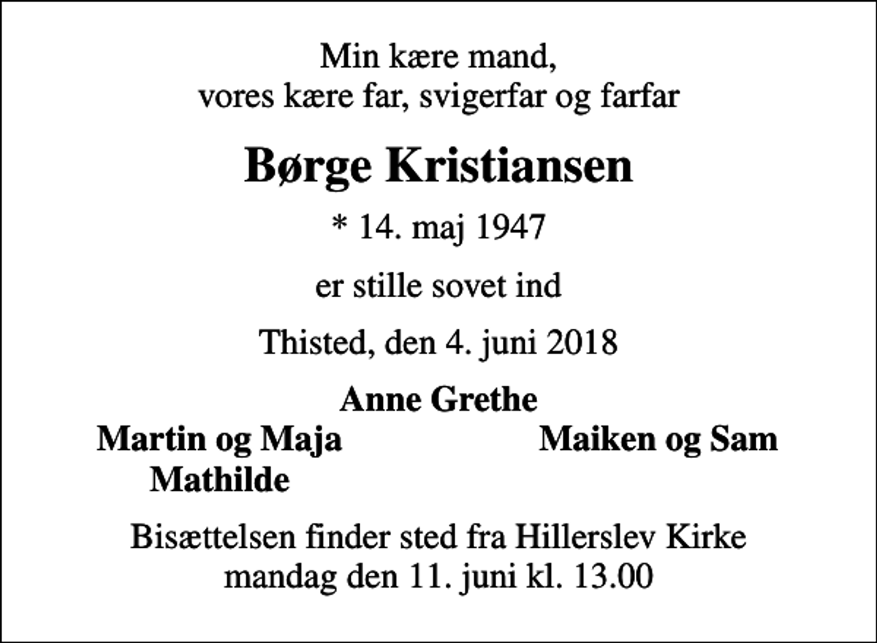 <p>Min kære mand, vores kære far, svigerfar og farfar<br />Børge Kristiansen<br />* 14. maj 1947<br />er stille sovet ind<br />Thisted, den 4. juni 2018<br />Anne Grethe<br />Martin og Maja<br />Maiken og Sam<br />Mathilde<br />Bisættelsen finder sted fra Hillerslev Kirke mandag den 11. juni kl. 13.00</p>