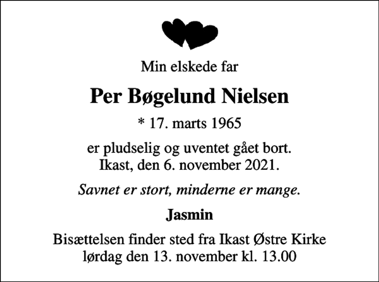 <p>Min elskede far<br />Per Bøgelund Nielsen<br />* 17. marts 1965<br />er pludselig og uventet gået bort. Ikast, den 6. november 2021.<br />Savnet er stort, minderne er mange.<br />Jasmin<br />Bisættelsen finder sted fra Ikast Østre Kirke lørdag den 13. november kl. 13.00</p>