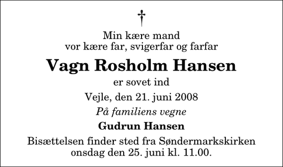 <p>Min kære mand vor kære far, svigerfar og farfar<br />Vagn Rosholm Hansen<br />er sovet ind<br />Vejle, den 21. juni 2008<br />På familiens vegne<br />Gudrun Hansen<br />Bisættelsen finder sted fra Søndermarkskirken onsdag den 25. juni kl. 11.00</p>