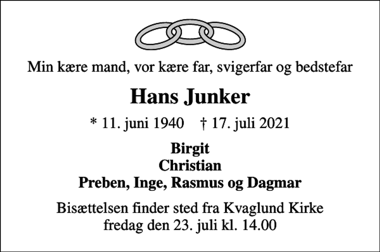 <p>Min kære mand, vor kære far, svigerfar og bedstefar<br />Hans Junker<br />* 11. juni 1940 ✝ 17. juli 2021<br />Birgit Christian Preben, Inge, Rasmus og Dagmar<br />Bisættelsen finder sted fra Kvaglund Kirke fredag den 23. juli kl. 14.00</p>