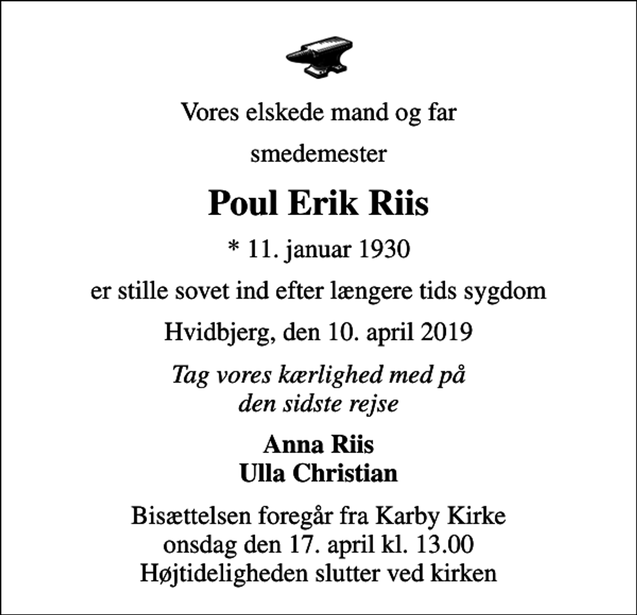 <p>Vores elskede mand og far<br />smedemester<br />Poul Erik Riis<br />* 11. januar 1930<br />er stille sovet ind efter længere tids sygdom<br />Hvidbjerg, den 10. april 2019<br />Tag vores kærlighed med på den sidste rejse<br />Anna Riis Ulla Christian<br />Bisættelsen foregår fra Karby Kirke onsdag den 17. april kl. 13.00 Højtideligheden slutter ved kirken</p>