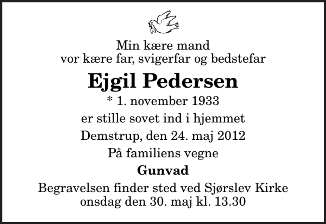 <p>Min kære mand vor kære far, svigerfar og bedstefar<br />Ejgil Pedersen<br />* 1. november 1933<br />er stille sovet ind i hjemmet<br />Demstrup, den 24. maj 2012<br />På familiens vegne<br />Gunvad<br />Begravelsen finder sted ved Sjørslev Kirke onsdag den 30. maj kl. 13.30</p>