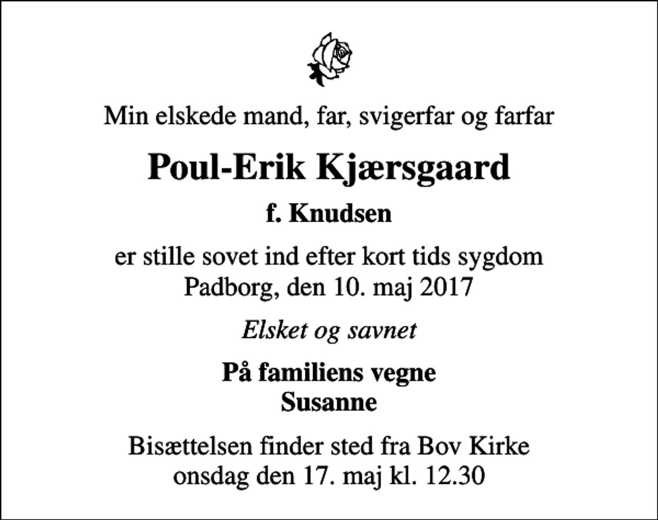 <p>Min elskede mand, far, svigerfar og farfar<br />Poul-Erik Kjærsgaard<br />f. Knudsen<br />er stille sovet ind efter kort tids sygdom Padborg, den 10. maj 2017<br />Elsket og savnet<br />På familiens vegne Susanne<br />Bisættelsen finder sted fra Bov Kirke onsdag den 17. maj kl. 12.30</p>