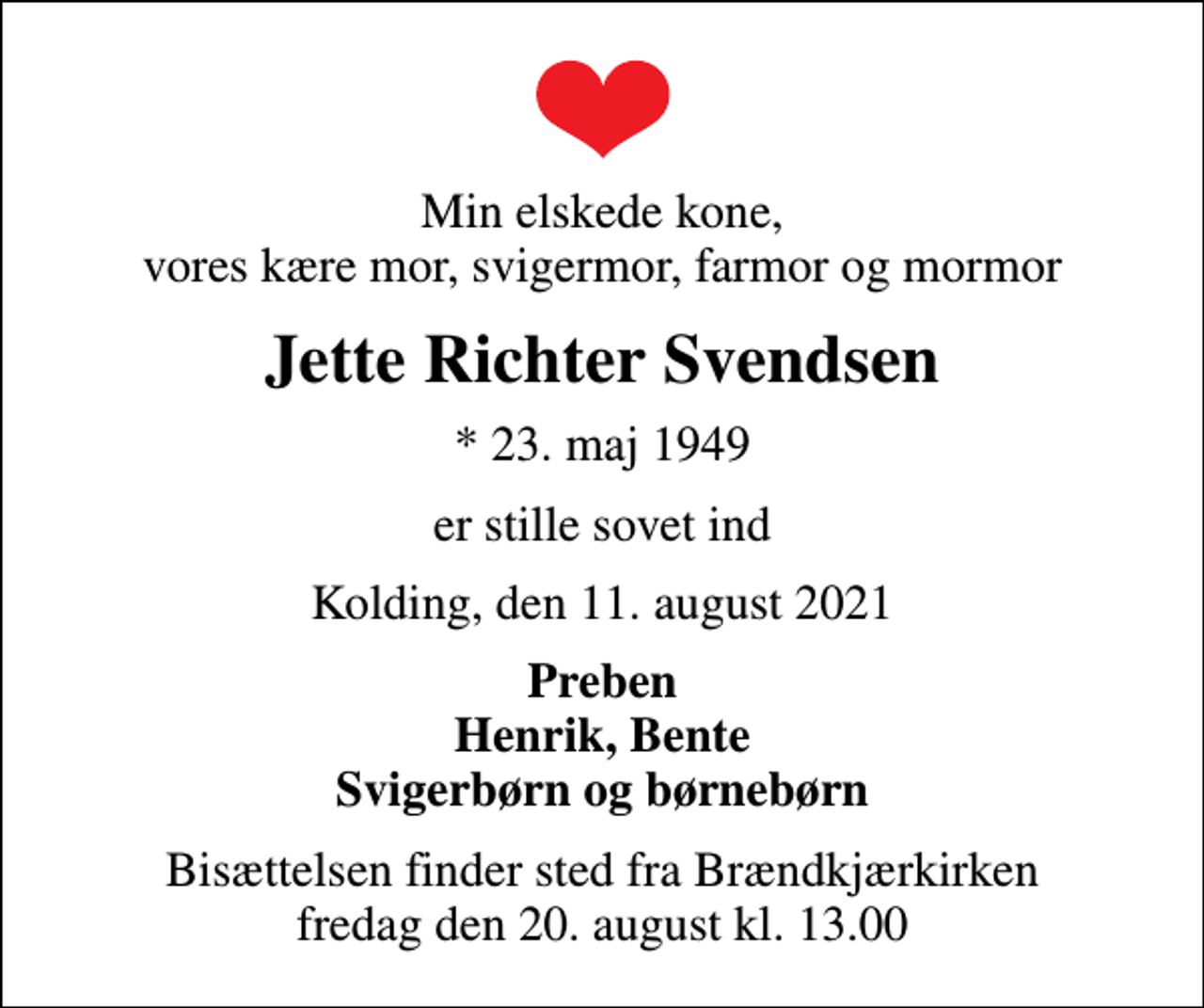 <p>Min elskede kone, vores kære mor, svigermor, farmor og mormor<br />Jette Richter Svendsen<br />* 23. maj 1949<br />er stille sovet ind<br />Kolding, den 11. august 2021<br />Preben Henrik, Bente Svigerbørn og børnebørn<br />Bisættelsen finder sted fra Brændkjærkirken fredag den 20. august kl. 13.00</p>