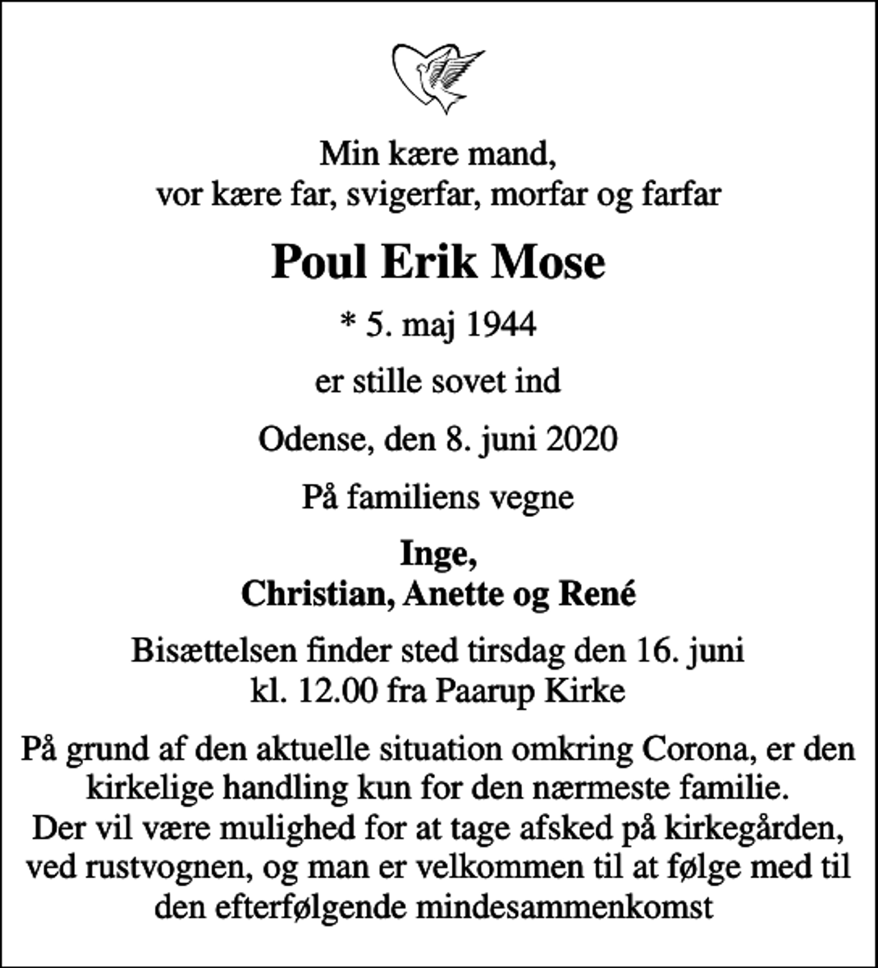 <p>Min kære mand, vor kære far, svigerfar, morfar og farfar<br />Poul Erik Mose<br />* 5. maj 1944<br />er stille sovet ind<br />Odense, den 8. juni 2020<br />På familiens vegne<br />Inge, Christian, Anette og René<br />Bisættelsen finder sted tirsdag den 16. juni kl. 12.00 fra Paarup Kirke<br />På grund af den aktuelle situation omkring Corona, er den kirkelige handling kun for den nærmeste familie. Der vil være mulighed for at tage afsked på kirkegården, ved rustvognen, og man er velkommen til at følge med til den efterfølgende mindesammenkomst</p>
