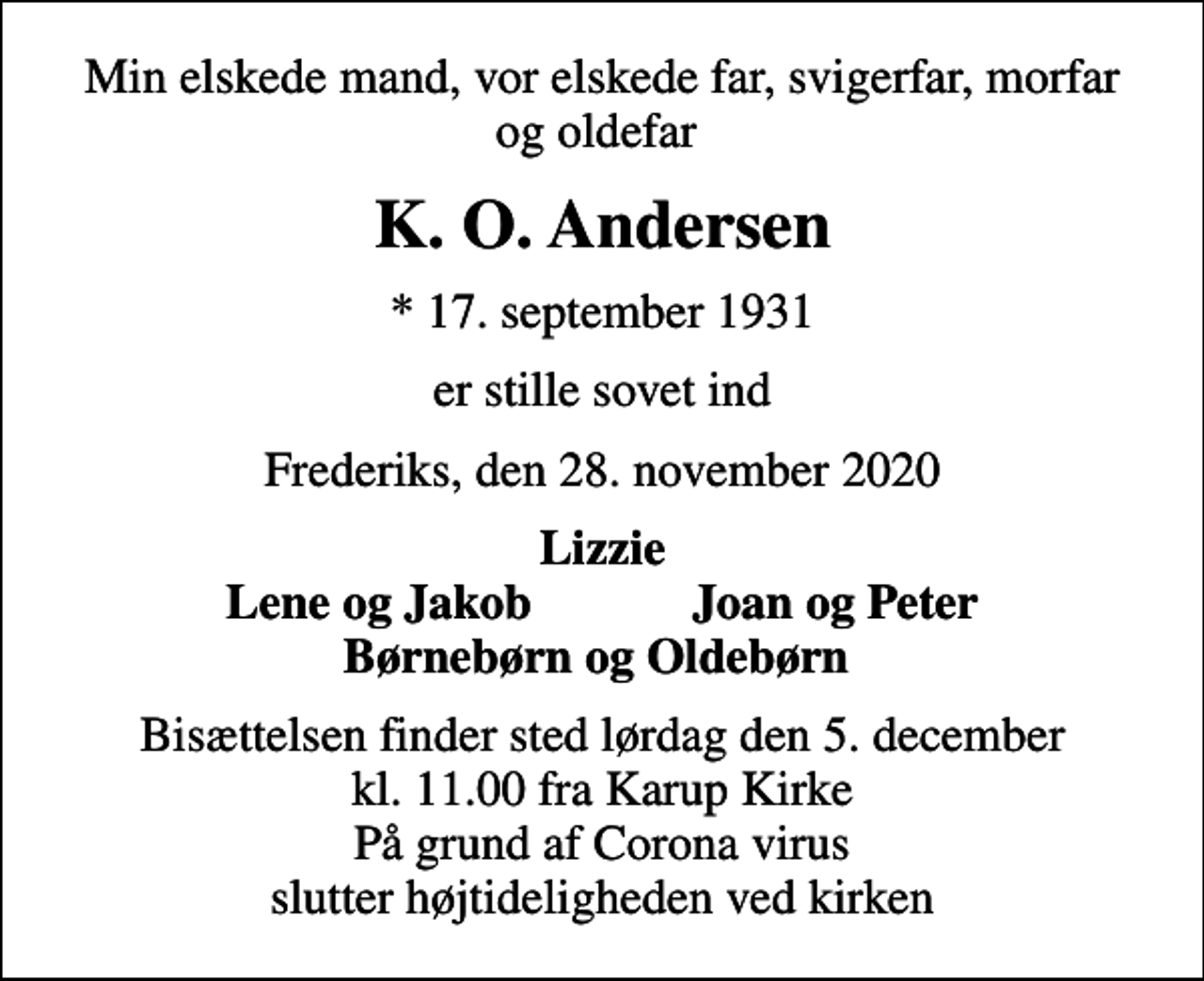 <p>Min elskede mand, vor elskede far, svigerfar, morfar og oldefar<br />K. O. Andersen<br />* 17. september 1931<br />er stille sovet ind<br />Frederiks, den 28. november 2020<br />Lizzie Lene og Jakob Joan og Peter Børnebørn og Oldebørn<br />Bisættelsen finder sted lørdag den 5. december kl. 11.00 fra Karup Kirke På grund af Corona virus slutter højtideligheden ved kirken</p>