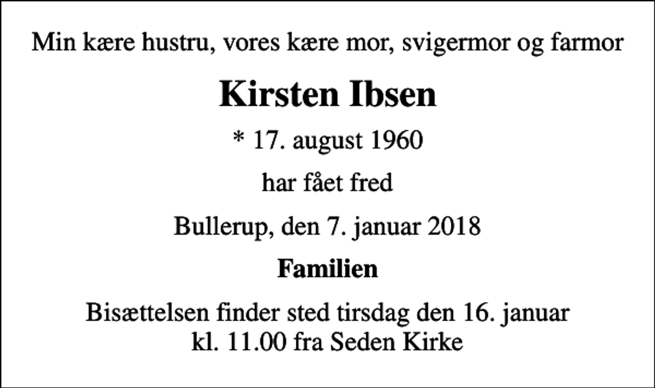 <p>Min kære hustru, vores kære mor, svigermor og farmor<br />Kirsten Ibsen<br />* 17. august 1960<br />har fået fred<br />Bullerup, den 7. januar 2018<br />Familien<br />Bisættelsen finder sted tirsdag den 16. januar kl. 11.00 fra Seden Kirke</p>