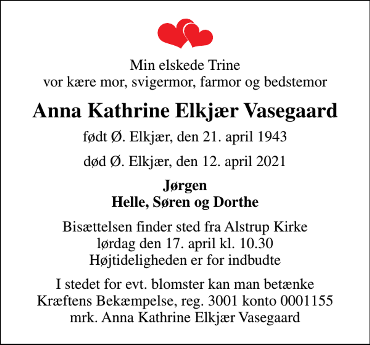 <p>Min elskede Trine vor kære mor, svigermor, farmor og bedstemor<br />Anna Kathrine Elkjær Vasegaard<br />født Ø. Elkjær, den 21. april 1943<br />død Ø. Elkjær, den 12. april 2021<br />Jørgen Helle, Søren og Dorthe<br />Bisættelsen finder sted fra Alstrup Kirke lørdag den 17. april kl. 10.30 Højtideligheden er for indbudte<br />I stedet for evt. blomster kan man betænke<br />Kræftens Bekæmpelse reg.3001konto0001155mrk. Anna Kathrine Elkjær<br />Vasegaard</p>