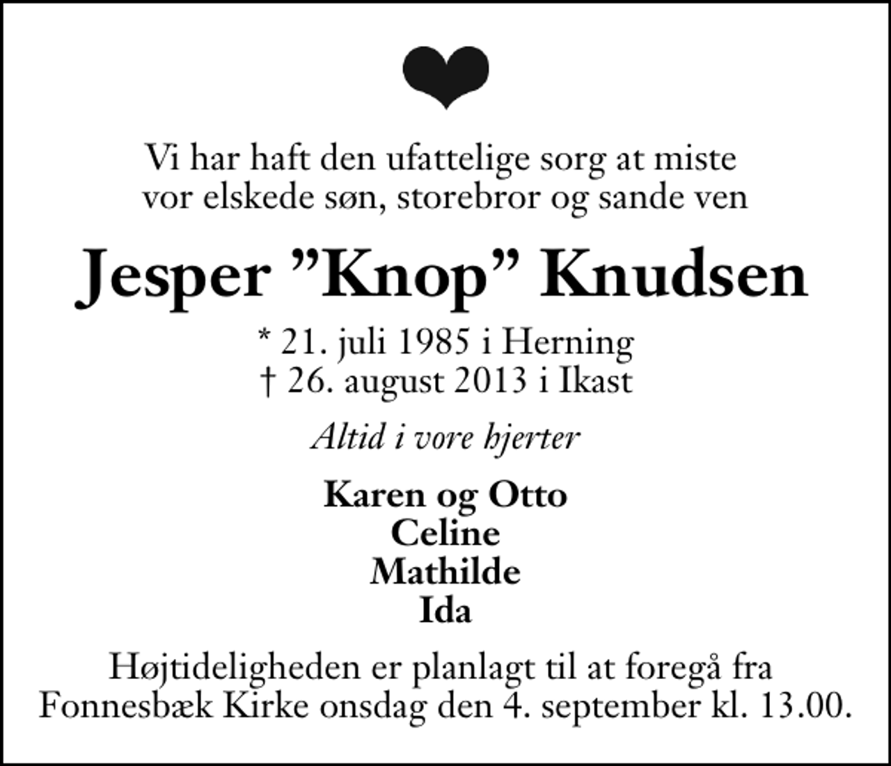 <p>Vi har haft den ufattelige sorg at miste vor elskede søn, storebror og sande ven<br />Jesper Knop Knudsen<br />* 21. juli 1985 i Herning<br />✝ 26. august 2013 i Ikast<br />Altid i vore hjerter<br />Karen og Otto Celine Mathilde Ida<br />Højtideligheden er planlagt til at foregå fra Fonnesbæk Kirke onsdag den 4. september kl. 13.00.</p>