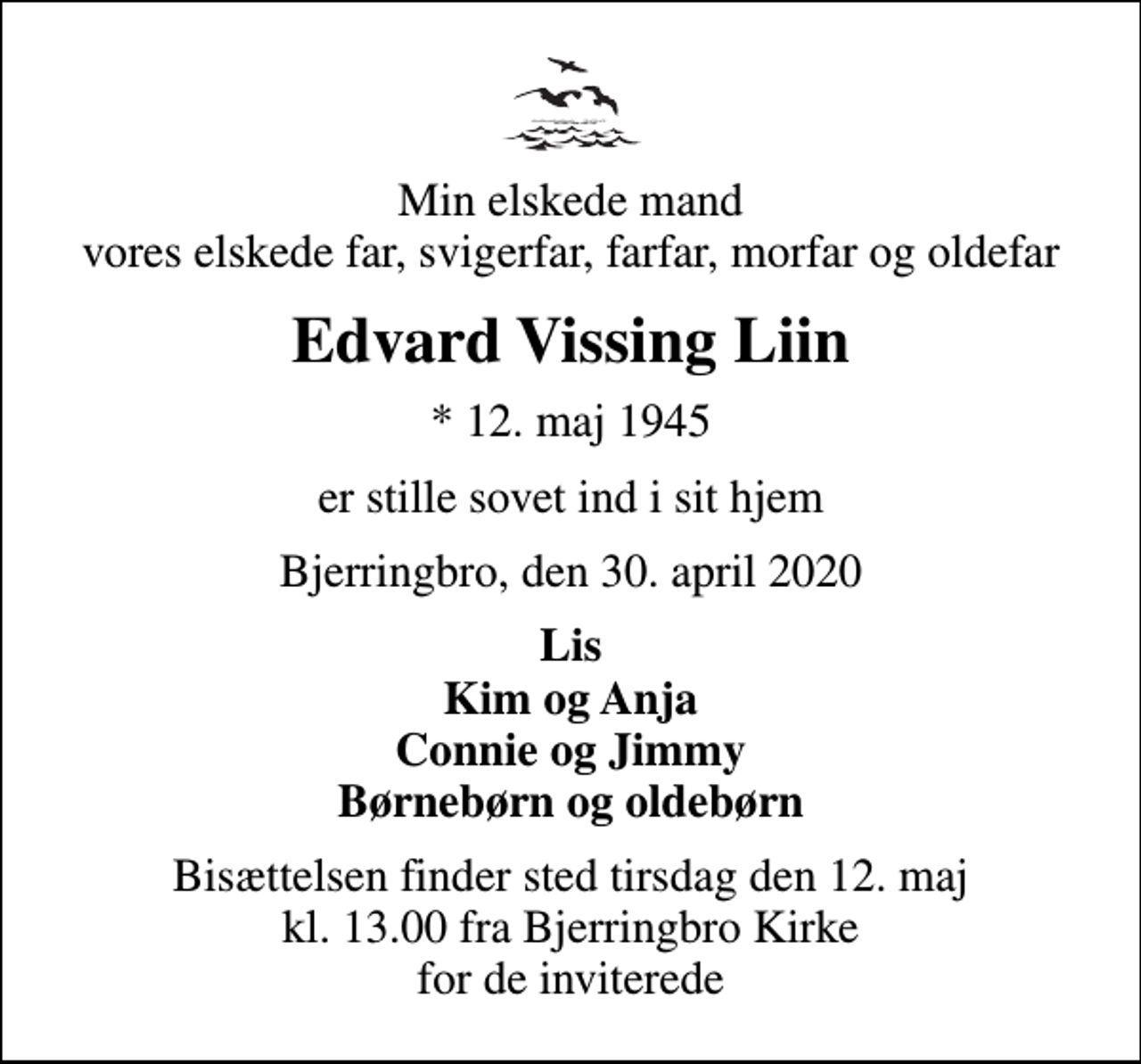 <p>Min elskede mand vores elskede far, svigerfar, farfar, morfar og oldefar<br />Edvard Vissing Liin<br />* 12. maj 1945<br />er stille sovet ind i sit hjem<br />Bjerringbro, den 30. april 2020<br />Lis Kim og Anja Connie og Jimmy Børnebørn og oldebørn<br />Bisættelsen finder sted tirsdag den 12. maj kl. 13.00 fra Bjerringbro Kirke for de inviterede</p>