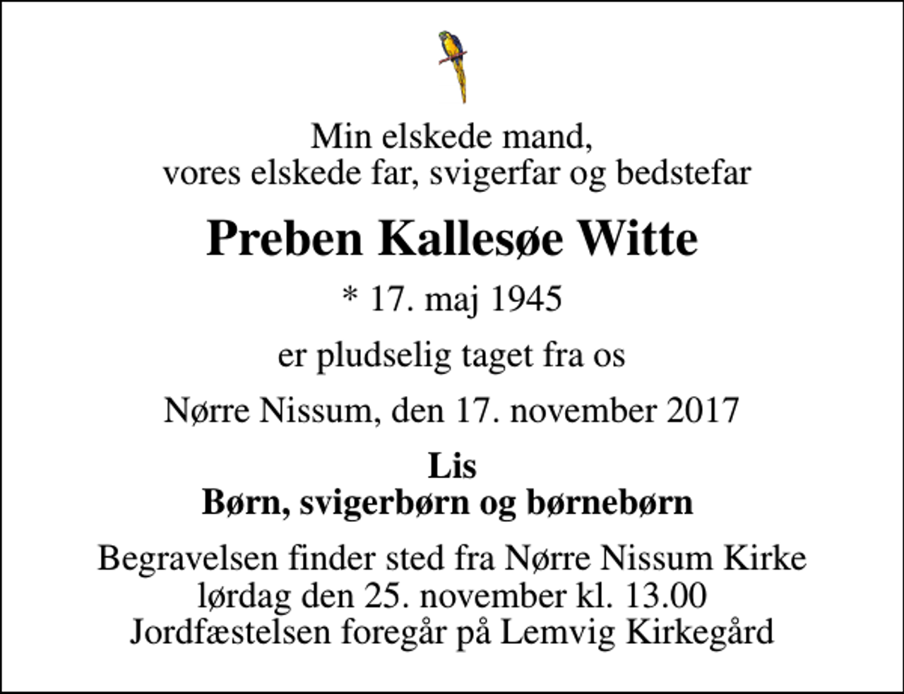 <p>Min elskede mand, vores elskede far, svigerfar og bedstefar<br />Preben Kallesøe Witte<br />* 17. maj 1945<br />er pludselig taget fra os<br />Nørre Nissum, den 17. november 2017<br />Lis Børn, svigerbørn og børnebørn<br />Begravelsen finder sted fra Nørre Nissum Kirke lørdag den 25. november kl. 13.00 Jordfæstelsen foregår på Lemvig Kirkegård</p>