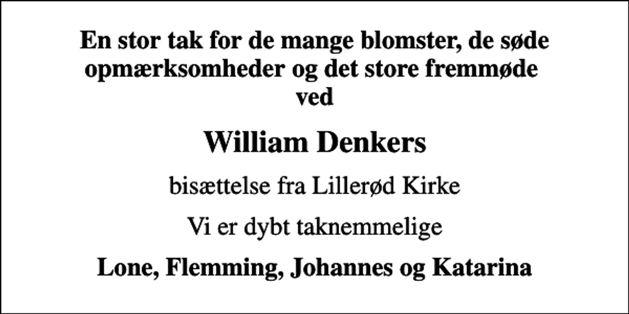 <p>En stor tak for de mange blomster, de søde opmærksomheder og det store fremmøde ved<br />William Denkers<br />bisættelse fra Lillerød Kirke<br />Vi er dybt taknemmelige<br />Lone, Flemming, Johannes og Katarina</p>