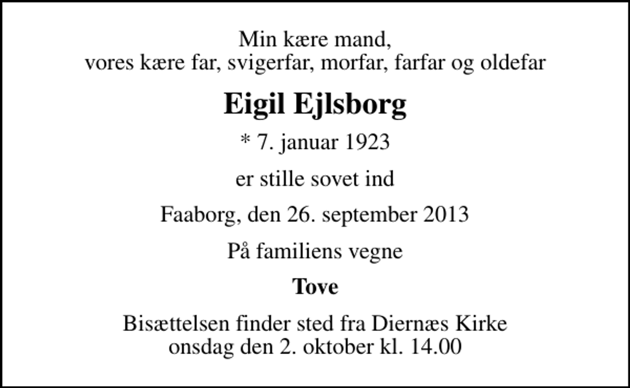 <p>Min kære mand, vores kære far, svigerfar, morfar, farfar og oldefar<br />Eigil Ejlsborg<br />* 7. januar 1923<br />er stille sovet ind<br />Faaborg, den 26. september 2013<br />På familiens vegne<br />Tove<br />Bisættelsen finder sted fra Diernæs Kirke onsdag den 2. oktober kl. 14.00</p>