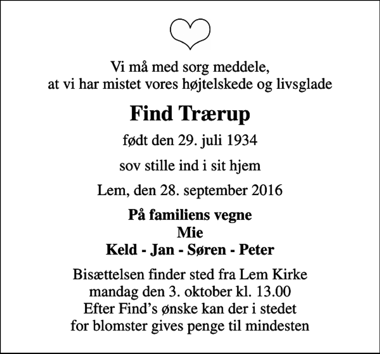 <p>Vi må med sorg meddele, at vi har mistet vores højtelskede og livsglade<br />Find Trærup<br />født den 29. juli 1934<br />sov stille ind i sit hjem<br />Lem, den 28. september 2016<br />På familiens vegne Mie Keld - Jan - Søren - Peter<br />Bisættelsen finder sted fra Lem Kirke mandag den 3. oktober kl. 13.00 Efter Finds ønske kan der i stedet for blomster gives penge til mindesten</p>