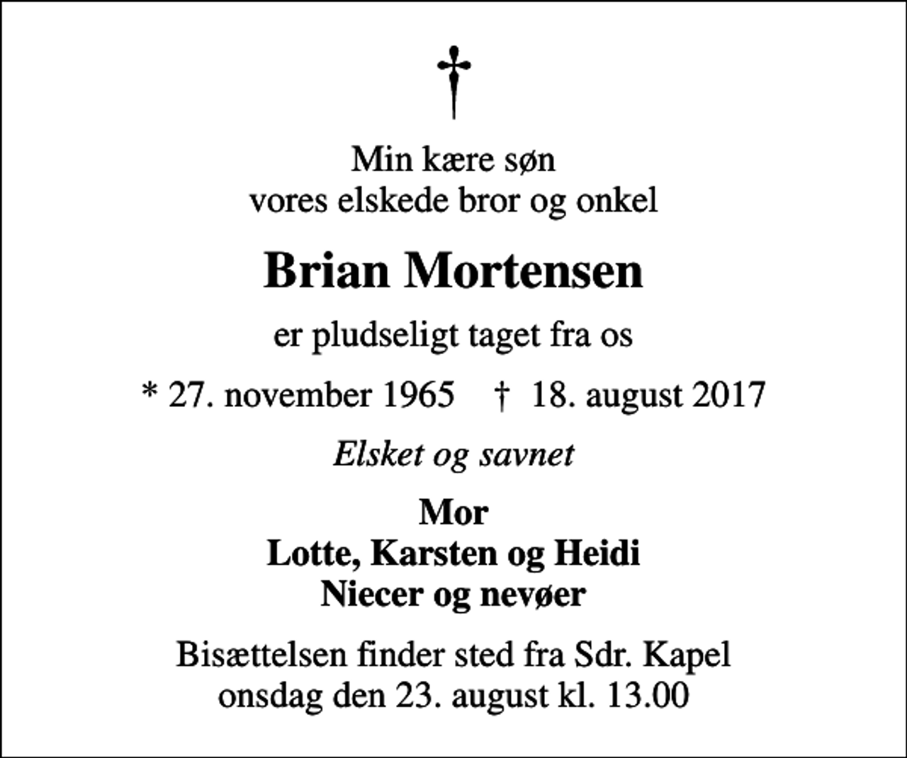 <p>Min kære søn vores elskede bror og onkel<br />Brian Mortensen<br />er pludseligt taget fra os<br />* 27. november 1965 ✝ 18. august 2017<br />Elsket og savnet<br />Mor Lotte, Karsten og Heidi Niecer og nevøer<br />Bisættelsen finder sted fra Sdr. Kapel onsdag den 23. august kl. 13.00</p>