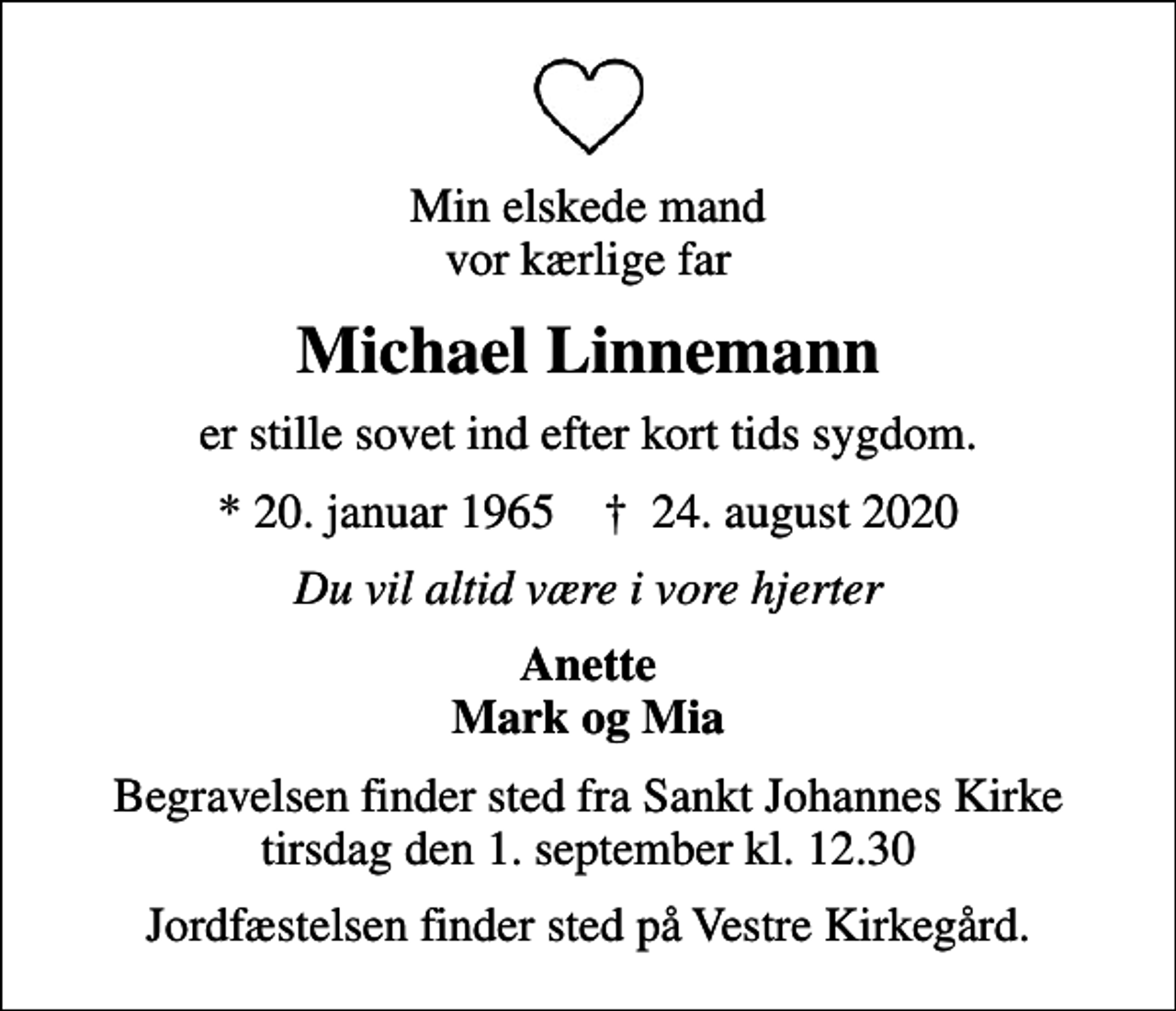 <p>Min elskede mand vor kærlige far<br />Michael Linnemann<br />er stille sovet ind efter kort tids sygdom.<br />* 20. januar 1965 ✝ 24. august 2020<br />Du vil altid være i vore hjerter<br />Anette Mark og Mia<br />Begravelsen finder sted fra Sankt Johannes Kirke tirsdag den 1. september kl. 12.30<br />Jordfæstelsen finder sted på Vestre Kirkegård.</p>
