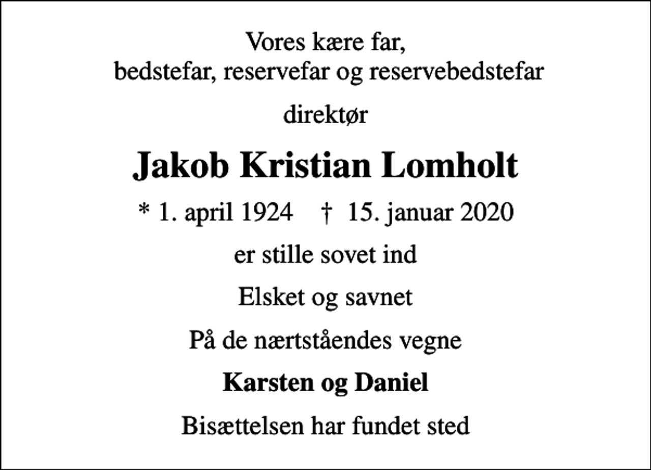 <p>Vores kære far, bedstefar, reservefar og reservebedstefar<br />direktør<br />Jakob Kristian Lomholt<br />* 1. april 1924 ✝ 15. januar 2020<br />er stille sovet ind<br />Elsket og savnet<br />På de nærtståendes vegne<br />Karsten og Daniel<br />Bisættelsen har fundet sted</p>
