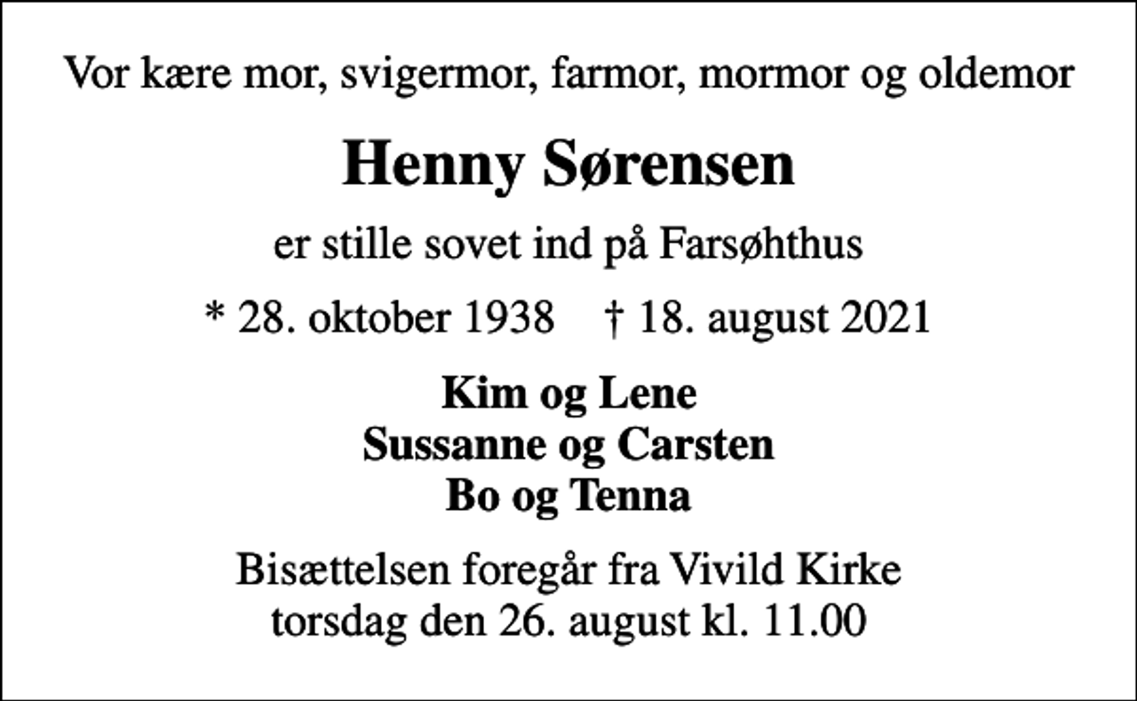 <p>Vor kære mor, svigermor, farmor, mormor og oldemor<br />Henny Sørensen<br />er stille sovet ind på Farsøhthus<br />* 28. oktober 1938 ✝ 18. august 2021<br />Kim og Lene Sussanne og Carsten Bo og Tenna<br />Bisættelsen foregår fra Vivild Kirke torsdag den 26. august kl. 11.00</p>