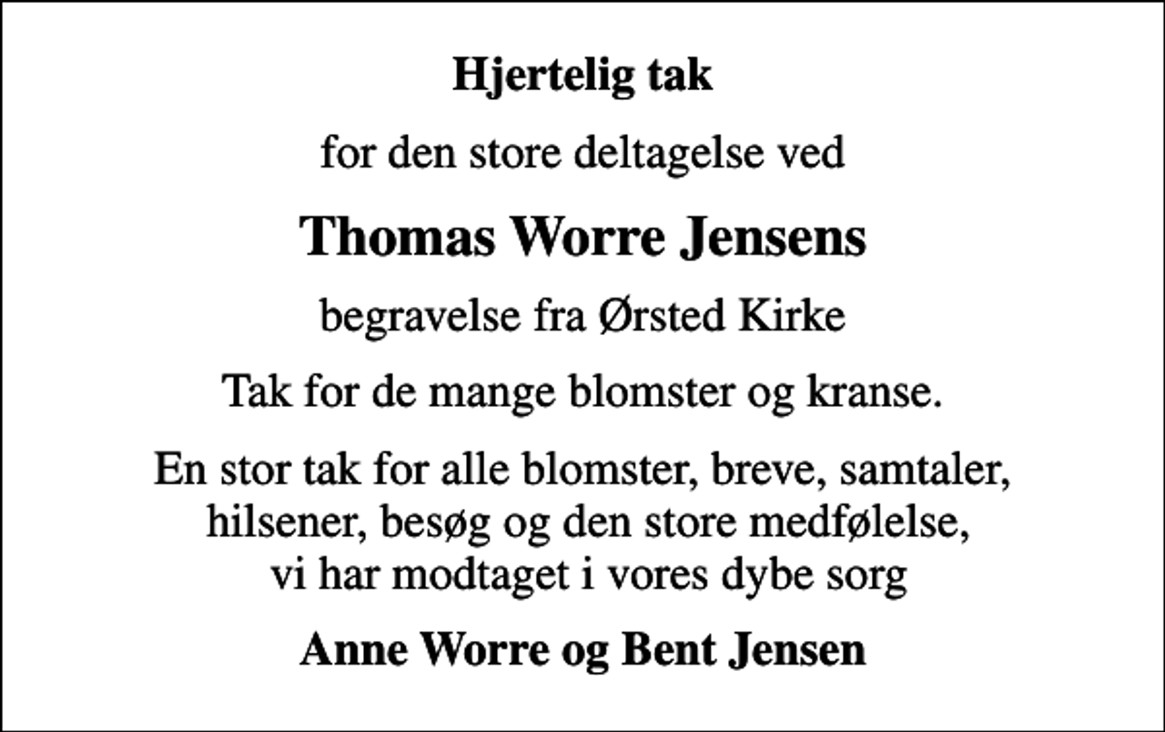 <p>Hjertelig tak<br />for den store deltagelse ved<br />Thomas Worre Jensens<br />begravelse fra Ørsted Kirke<br />Tak for de mange blomster og kranse.<br />En stor tak for alle blomster, breve, samtaler, hilsener, besøg og den store medfølelse, vi har modtaget i vores dybe sorg<br />Anne Worre og Bent Jensen</p>