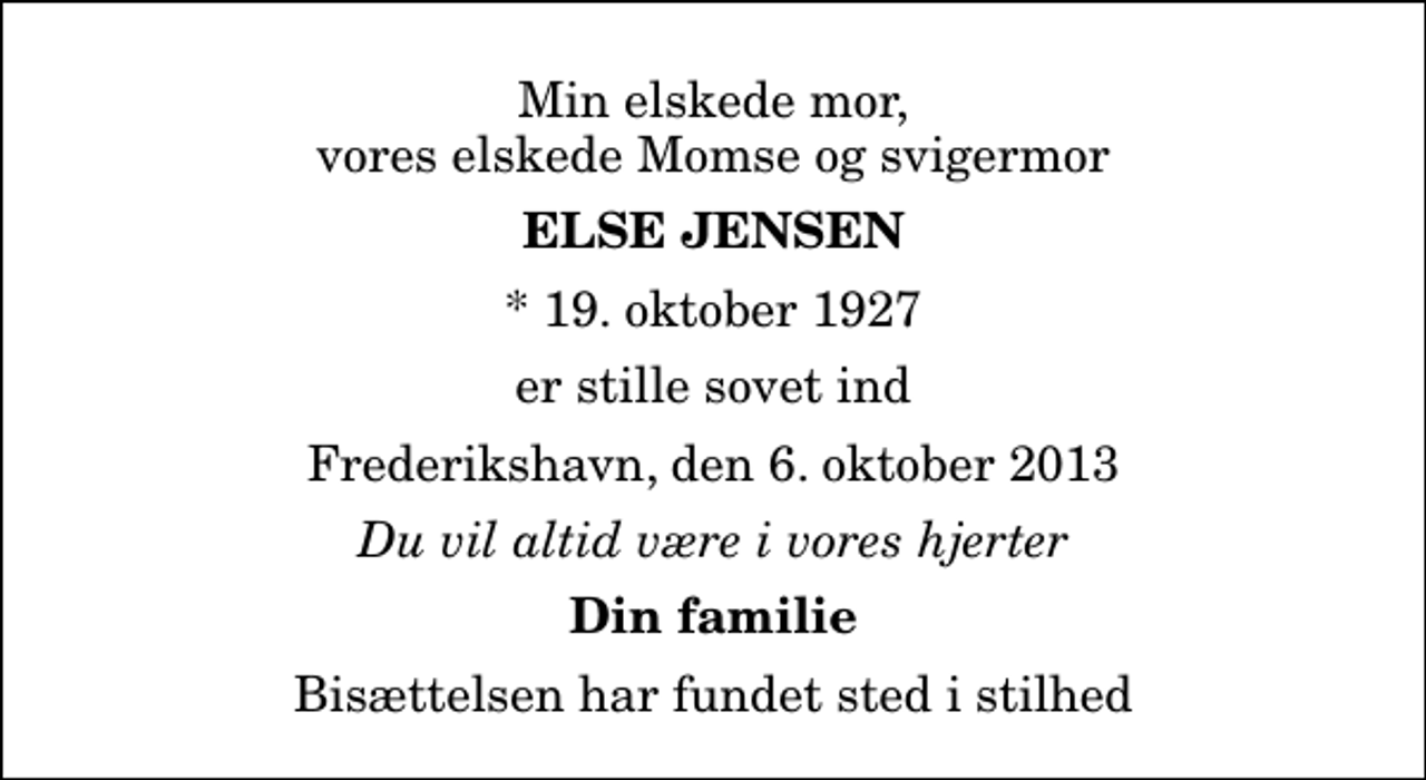 <p>Min elskede mor, vores elskede Momse og svigermor<br />Else Jensen<br />* 19. oktober 1927<br />er stille sovet ind<br />Frederikshavn, den 6. oktober 2013<br />Du vil altid være i vores hjerter<br />Din familie<br />Bisættelsen har fundet sted i stilhed</p>