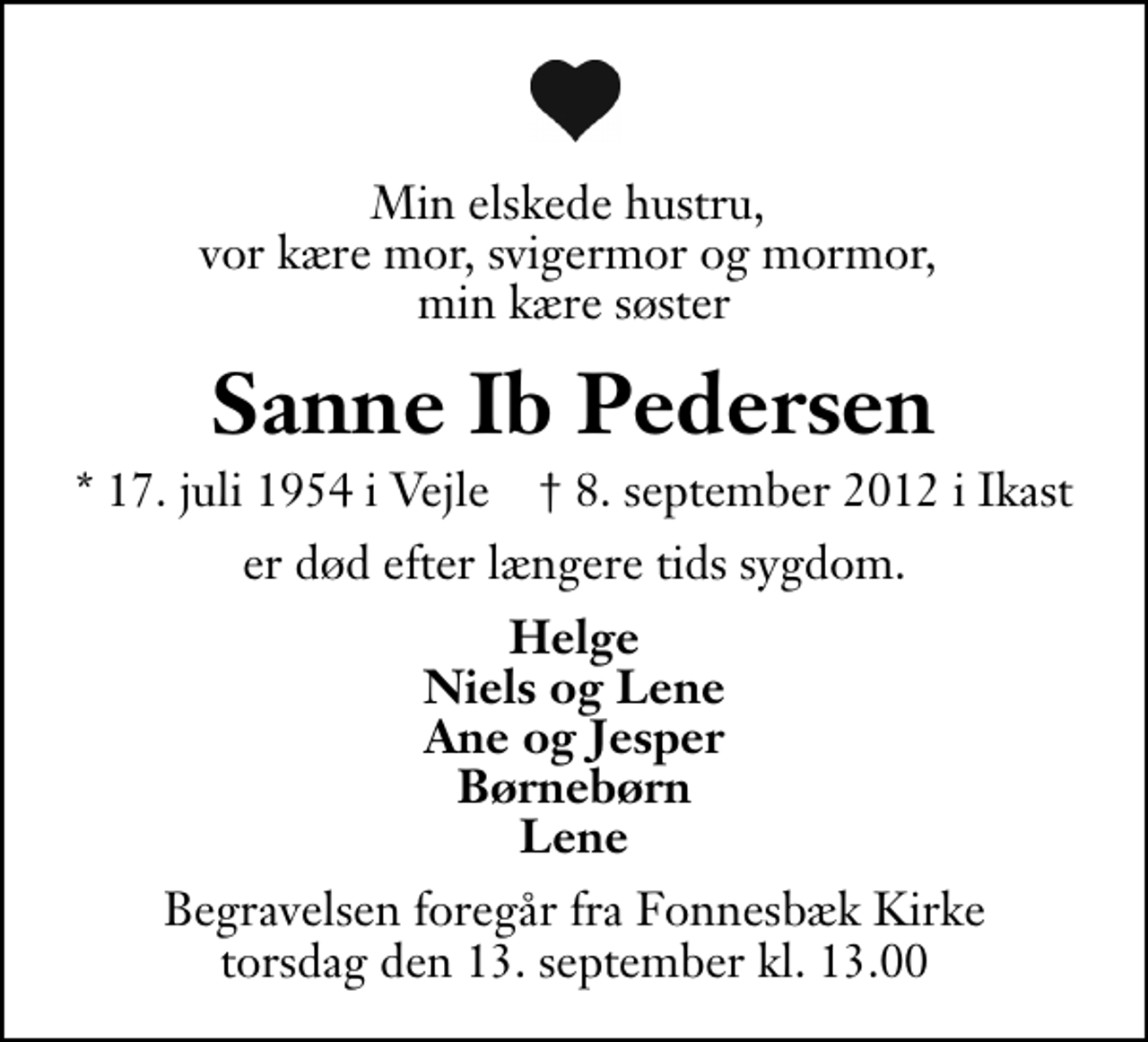 <p>Min elskede hustru, vor kære mor, svigermor og mormor, min kære søster<br />Sanne Ib Pedersen<br />* 17. juli 1954 i Vejle ✝ 8. september 2012 i Ikast<br />er død efter længere tids sygdom.<br />Helge Niels og Lene Ane og Jesper Børnebørn Lene<br />Begravelsen foregår fra Fonnesbæk Kirke torsdag den 13. september kl. 13.00 .</p>