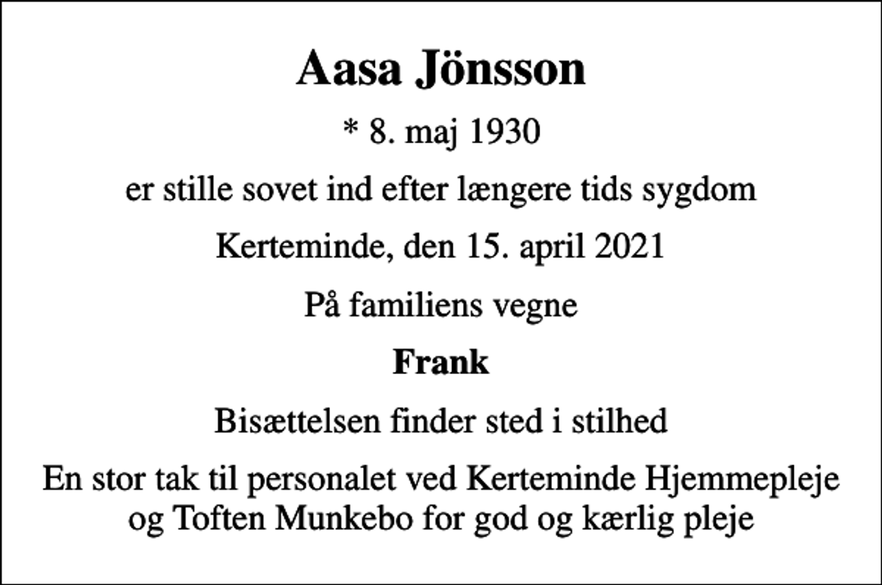 <p>Aasa Jönsson<br />* 8. maj 1930<br />er stille sovet ind efter længere tids sygdom<br />Kerteminde, den 15. april 2021<br />På familiens vegne<br />Frank<br />Bisættelsen finder sted i stilhed<br />En stor tak til personalet ved Kerteminde Hjemmepleje og Toften Munkebo for god og kærlig pleje</p>