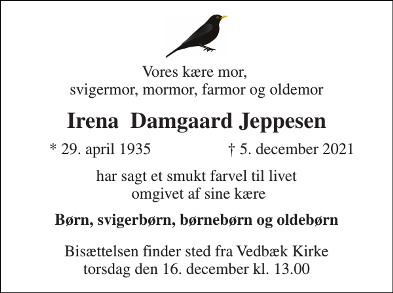 <p>Vores kære mor, svigermor, mormor, farmor og oldemor<br />Irena Damgaard Jeppesen<br />*​ 29. april 1935​<br />†​ 5. december 2021​<br />har sagt et smukt farvel til livet omgivet af sine kære<br />Børn, svigerbørn, børnebørn og oldebørn<br />Bisættelsen​ finder sted fra Vedbæk Kirke​ torsdag den 16. december​ kl. 13.00</p>