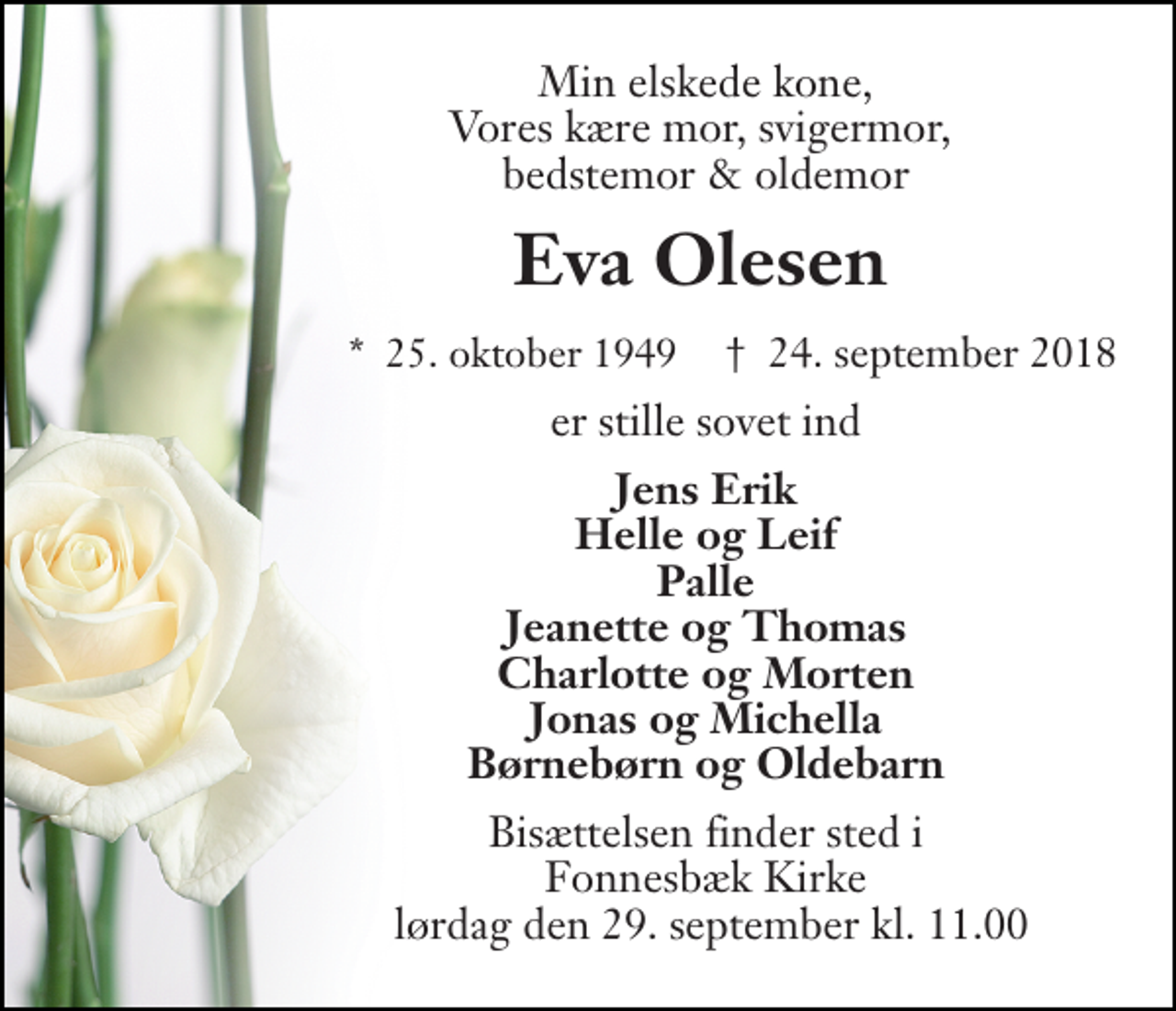 <p>Min elskede kone, Vores kære mor, svigermor, bedstemor &amp; oldemor<br />Eva Olesen​<br />*​ 25. oktober 1949​<br />†​ 24. september 2018​<br />er stille sovet ind<br />Jens Erik Helle og Leif Palle Jeanette og Thomas Charlotte og Morten Jonas og Michella Børnebørn og Oldebarn<br />Bisættelsen finder sted i Fonnesbæk Kirke lørdag den 29. september kl. 11.00</p>