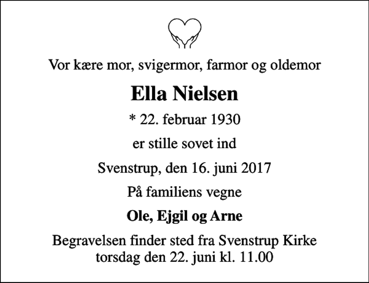<p>Vor kære mor, svigermor, farmor og oldemor<br />Ella Nielsen<br />* 22. februar 1930<br />er stille sovet ind<br />Svenstrup, den 16. juni 2017<br />På familiens vegne<br />Ole, Ejgil og Arne<br />Begravelsen finder sted fra Svenstrup Kirke torsdag den 22. juni kl. 11.00</p>