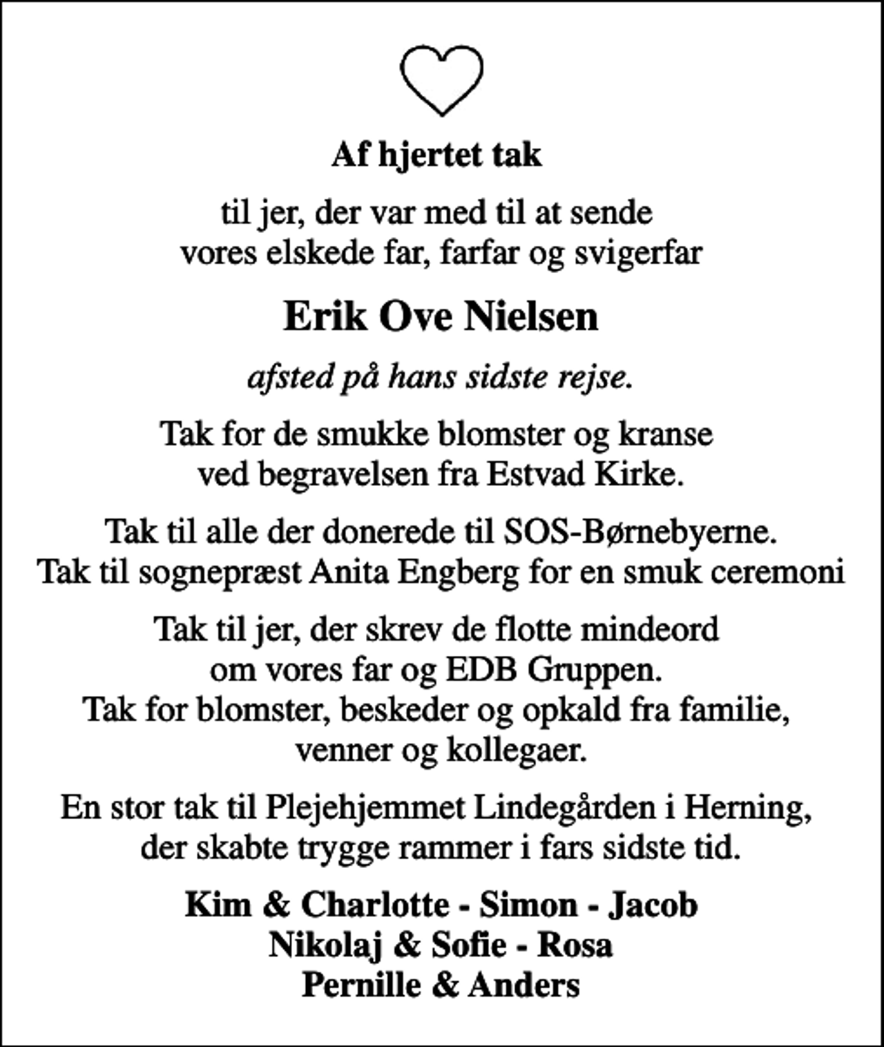<p>Af hjertet tak<br />til jer, der var med til at sende vores elskede far, farfar og svigerfar<br />Erik Ove Nielsen<br />afsted på hans sidste rejse.<br />Tak for de smukke blomster og kranse ved begravelsen fra Estvad Kirke.<br />Tak til alle der donerede til SOS-Børnebyerne. Tak til sognepræst Anita Engberg for en smuk ceremoni<br />Tak til jer, der skrev de flotte mindeord om vores far og EDB Gruppen. Tak for blomster, beskeder og opkald fra familie, venner og kollegaer.<br />En stor tak til Plejehjemmet Lindegården i Herning, der skabte trygge rammer i fars sidste tid.<br />Kim &amp; Charlotte - Simon - Jacob Nikolaj &amp; Sofie - Rosa Pernille &amp; Anders</p>