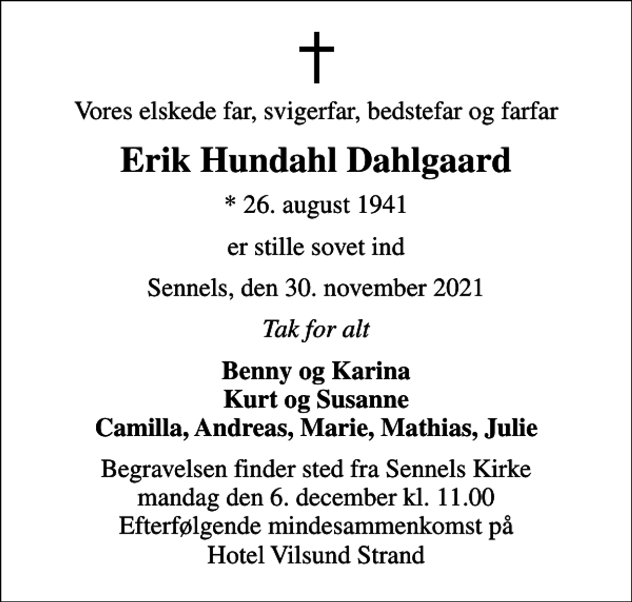 <p>Vores elskede far, svigerfar, bedstefar og farfar<br />Erik Hundahl Dahlgaard<br />* 26. august 1941<br />er stille sovet ind<br />Sennels, den 30. november 2021<br />Tak for alt<br />Benny og Karina Kurt og Susanne Camilla, Andreas, Marie, Mathias, Julie<br />Begravelsen finder sted fra Sennels Kirke mandag den 6. december kl. 11.00 Efterfølgende mindesammenkomst på Hotel Vilsund Strand</p>