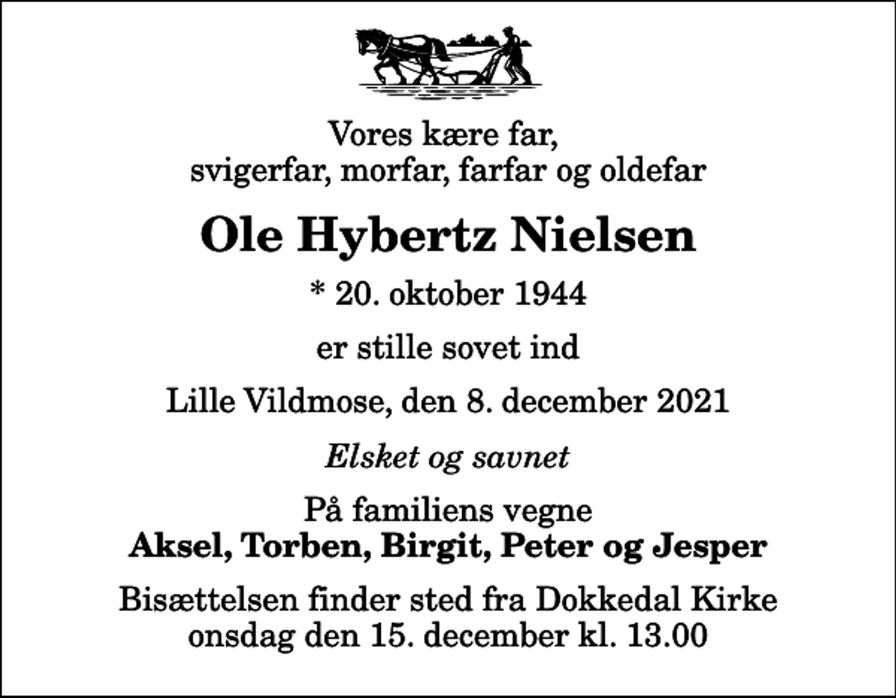 <p>Vores kære far, svigerfar, morfar, farfar og oldefar<br />Ole Hybertz Nielsen<br />* 20. oktober 1944<br />er stille sovet ind<br />Lille Vildmose, den 8. december 2021<br />Elsket og savnet<br />På familiens vegne<br />Aksel, Torben, Birgit, Peter og Jesper<br />Bisættelsen finder sted fra Dokkedal Kirke onsdag den 15. december kl. 13.00</p>
