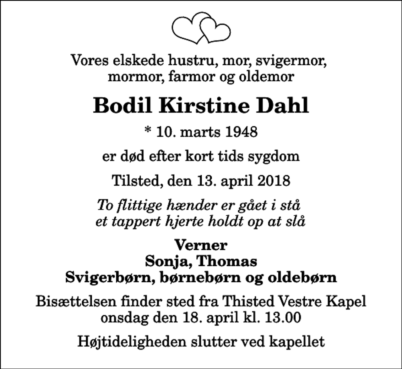 <p>Vores elskede hustru, mor, svigermor, mormor, farmor og oldemor<br />Bodil Kirstine Dahl<br />* 10. marts 1948<br />er død efter kort tids sygdom<br />Tilsted, den 13. april 2018<br />To flittige hænder er gået i stå et tappert hjerte holdt op at slå<br />Verner Sonja, Thomas Svigerbørn, børnebørn og oldebørn<br />Bisættelsen finder sted fra Thisted Vestre Kapel onsdag den 18. april kl. 13.00 Højtideligheden slutter ved kapellet</p>