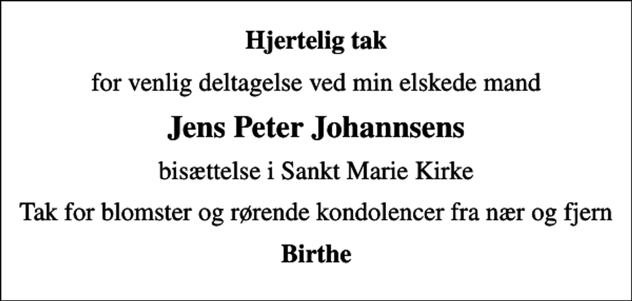 <p>Hjertelig tak<br />for venlig deltagelse ved min elskede mand<br />Jens Peter Johannsens<br />bisættelse i Sankt Marie Kirke<br />Tak for blomster og rørende kondolencer fra nær og fjern<br />Birthe</p>