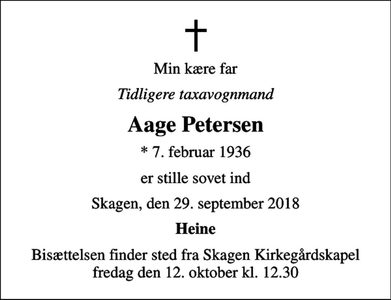 <p>Min kære far<br />Tidligere taxavognmand<br />Aage Petersen<br />* 7. februar 1936<br />er stille sovet ind<br />Skagen, den 29. september 2018<br />Heine<br />Bisættelsen finder sted fra Skagen Kirkegårdskapel fredag den 12. oktober kl. 12.30</p>