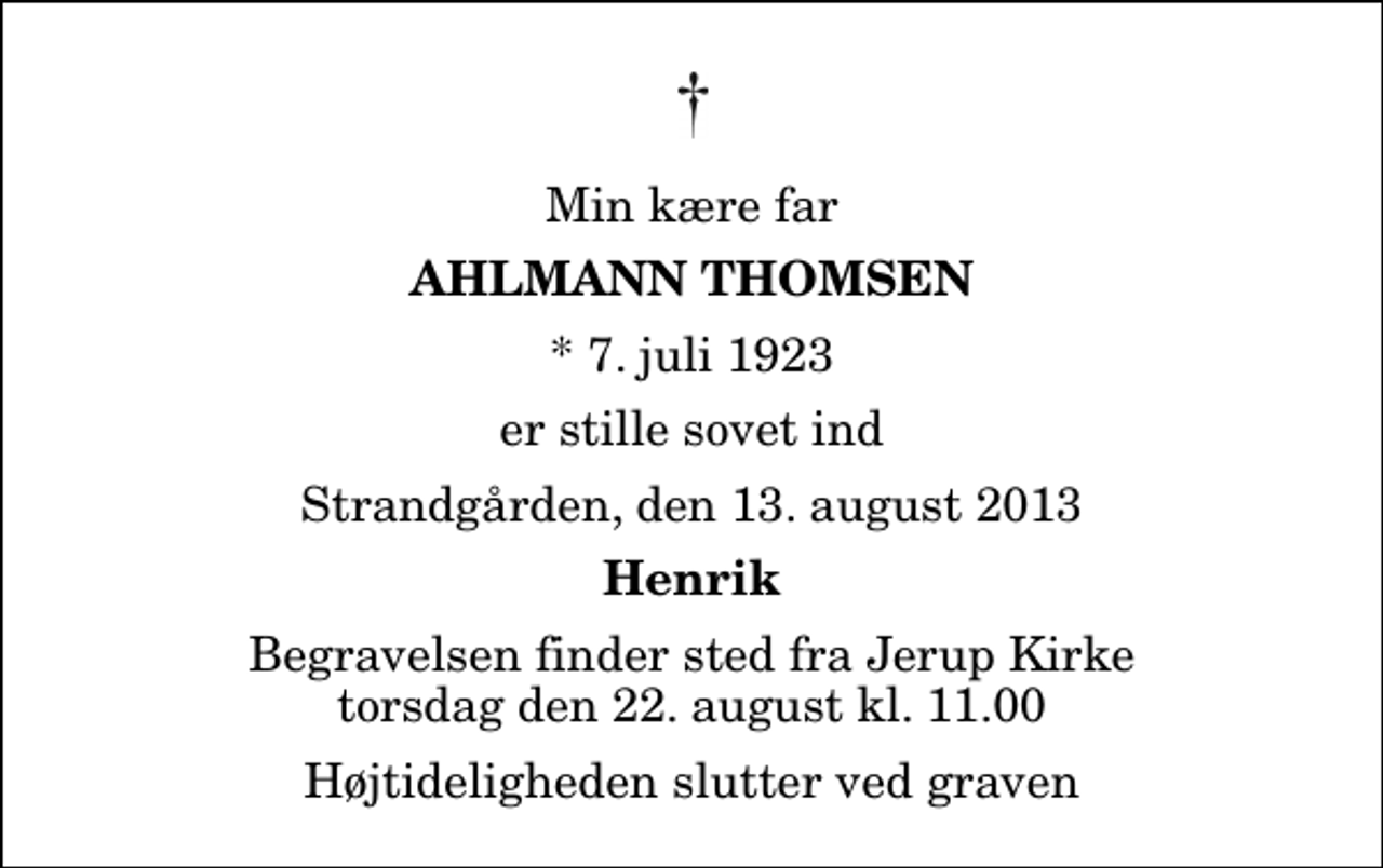 <p>Min kære far<br />Ahlmann Thomsen<br />* 7. juli 1923<br />er stille sovet ind<br />Strandgården, den 13. august 2013<br />Henrik<br />Begravelsen finder sted fra Jerup Kirke torsdag den 22. august kl. 11.00 Højtideligheden slutter ved graven</p>