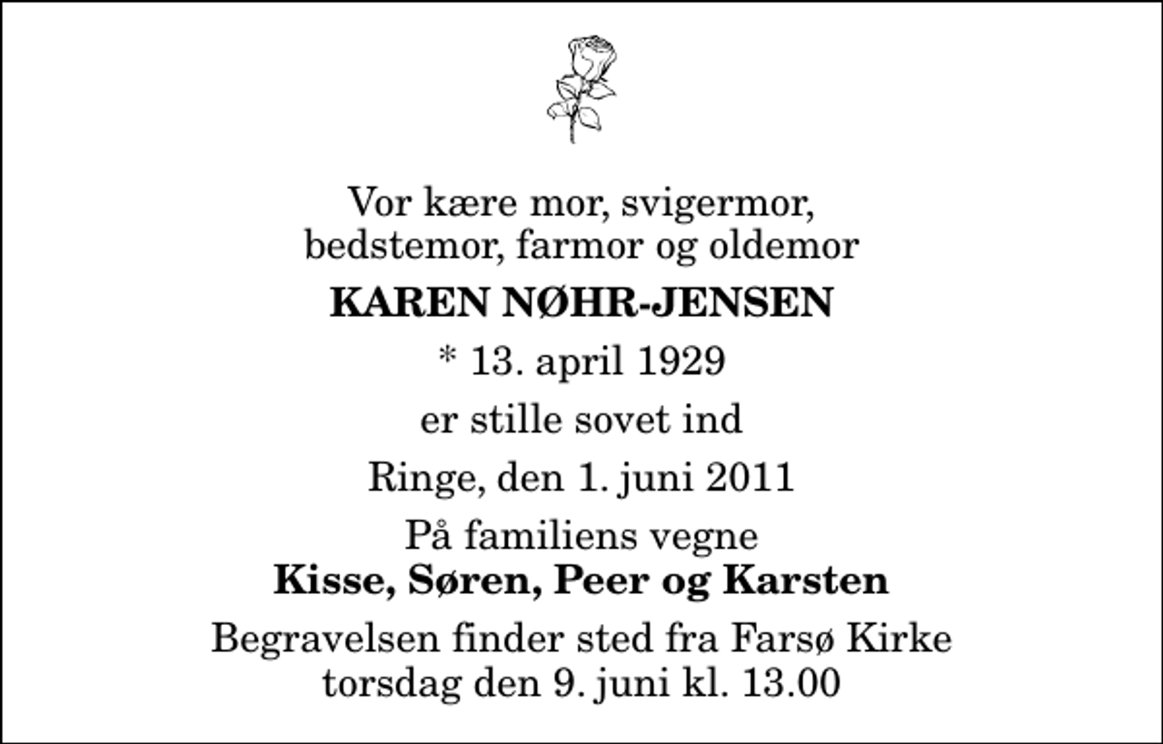 <p>Vor kære mor, svigermor, bedstemor, farmor og oldemor<br />Karen Nøhr-Jensen<br />* 13. april 1929<br />er stille sovet ind<br />Ringe, den 1. juni 2011<br />På familiens vegne<br />Kisse, Søren, Peer og Karsten<br />Begravelsen finder sted fra Farsø Kirke torsdag den 9. juni kl. 13.00</p>