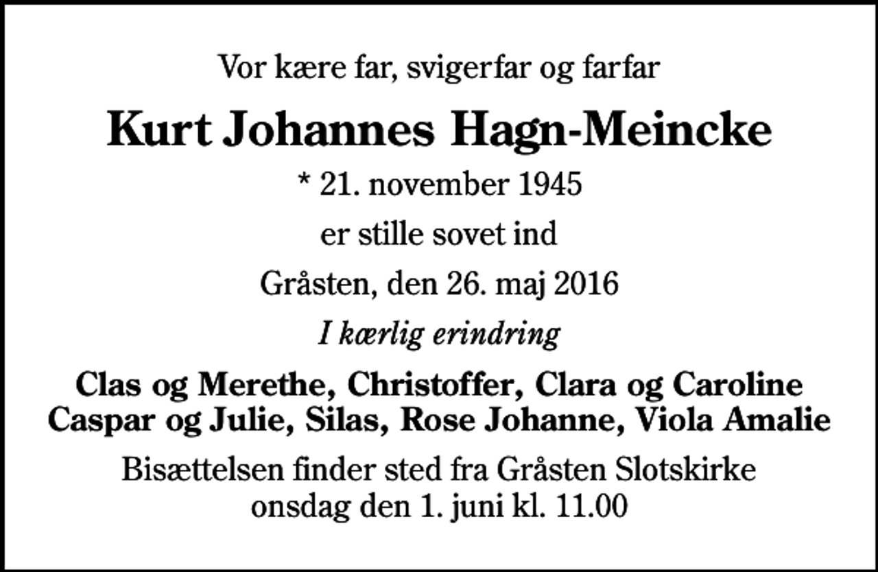 <p>Vor kære far, svigerfar og farfar<br />Kurt Johannes Hagn-Meincke<br />* 21. november 1945<br />er stille sovet ind<br />Gråsten, den 26. maj 2016<br />I kærlig erindring<br />Clas og Merethe, Christoffer, Clara og Caroline Caspar og Julie, Silas, Rose Johanne, Viola Amalie<br />Bisættelsen finder sted fra Gråsten Slotskirke onsdag den 1. juni kl. 11.00</p>