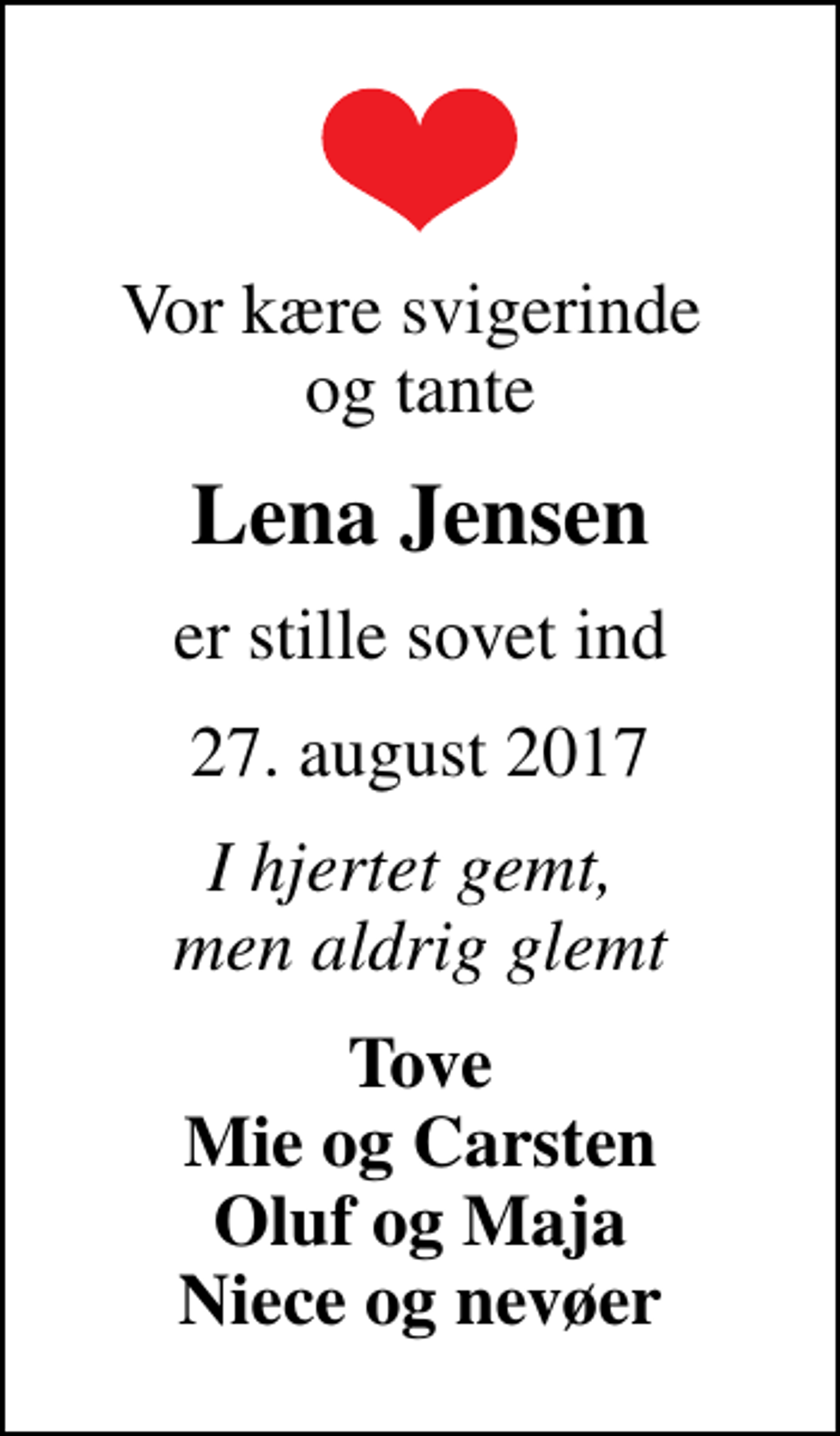 <p>Vor kære svigerinde og tante<br />Lena Jensen<br />er stille sovet ind<br />27. august 2017<br />I hjertet gemt, men aldrig glemt<br />Tove Mie og Carsten Oluf og Maja Niece og nevøer</p>