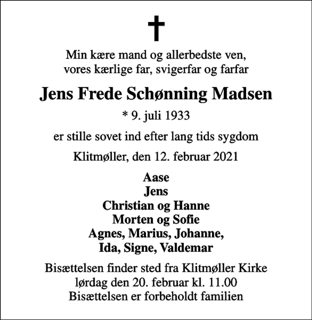 <p>Min kære mand og allerbedste ven, vores kærlige far, svigerfar og farfar<br />Jens Frede Schønning Madsen<br />* 9. juli 1933<br />er stille sovet ind efter lang tids sygdom<br />Klitmøller, den 12. februar 2021<br />Aase Jens Christian og Hanne Morten og Sofie Agnes, Marius, Johanne, Ida, Signe, Valdemar<br />Bisættelsen finder sted fra Klitmøller Kirke lørdag den 20. februar kl. 11.00 Bisættelsen er forbeholdt familien</p>