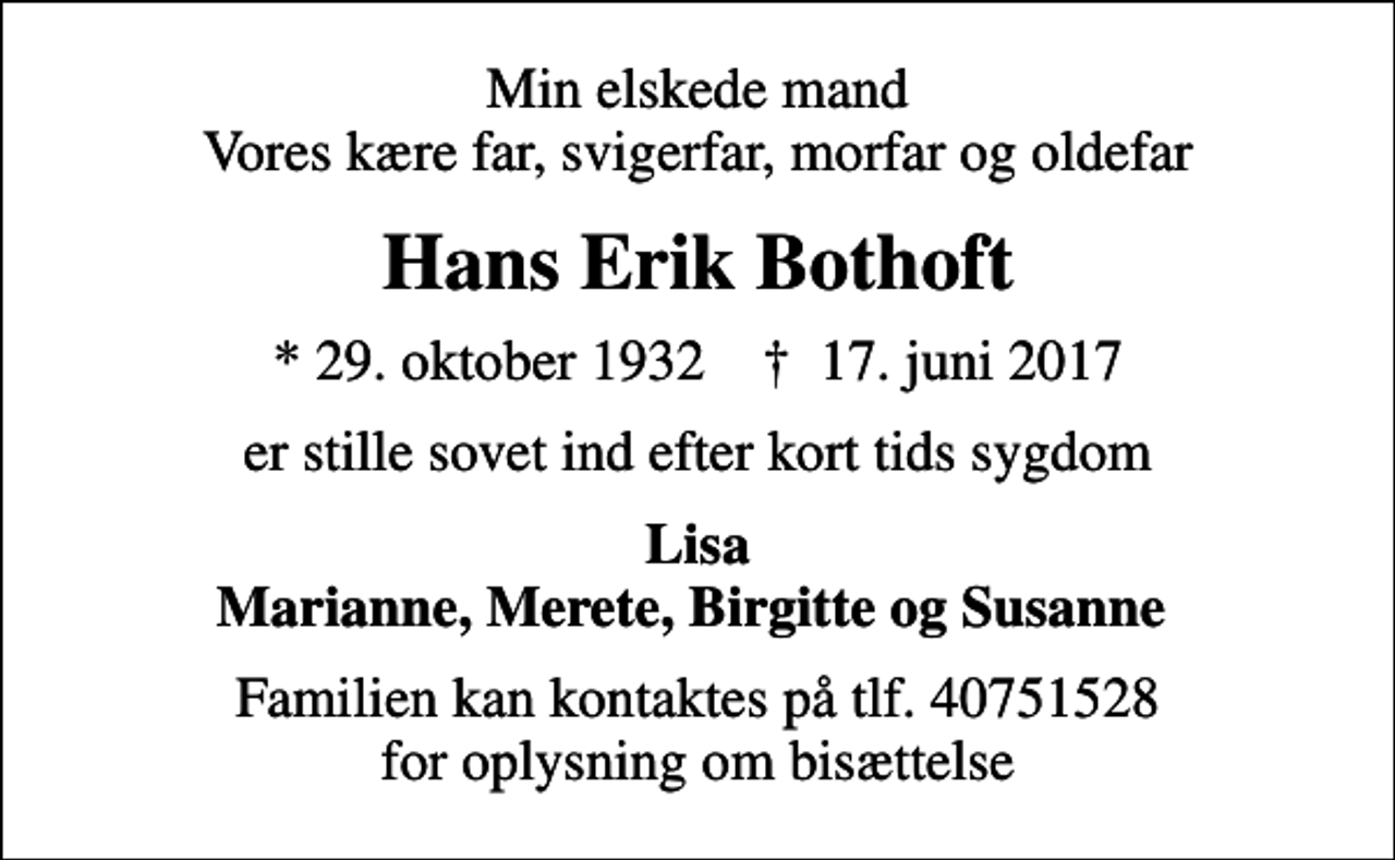 <p>Min elskede mand Vores kære far, svigerfar, morfar og oldefar<br />Hans Erik Bothoft<br />* 29. oktober 1932 ✝ 17. juni 2017<br />er stille sovet ind efter kort tids sygdom<br />Lisa Marianne, Merete, Birgitte og Susanne<br />Familien kan kontaktes på tlf. 40751528 for oplysning om bisættelse</p>