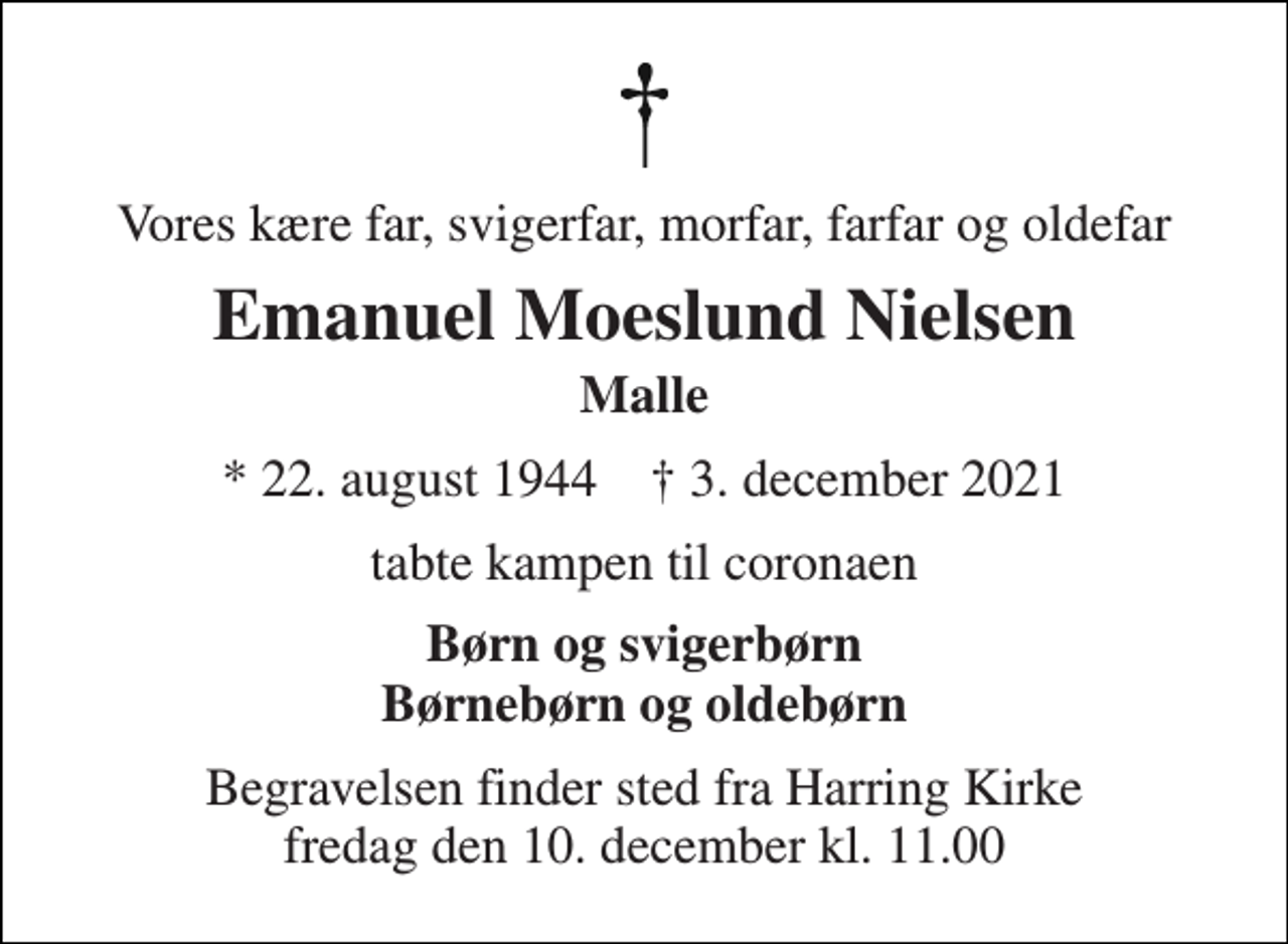 <p>Vores kære far, svigerfar, morfar, farfar og oldefar<br />Emanuel Moeslund Nielsen<br />Malle<br />* 22. august 1944 † 3. december 2021<br />tabte kampen til coronaen<br />Børn og svigerbørn Børnebørn og oldebørn<br />Begravelsen finder sted fra Harring Kirke fredag den 10. december kl. 11.00</p>
