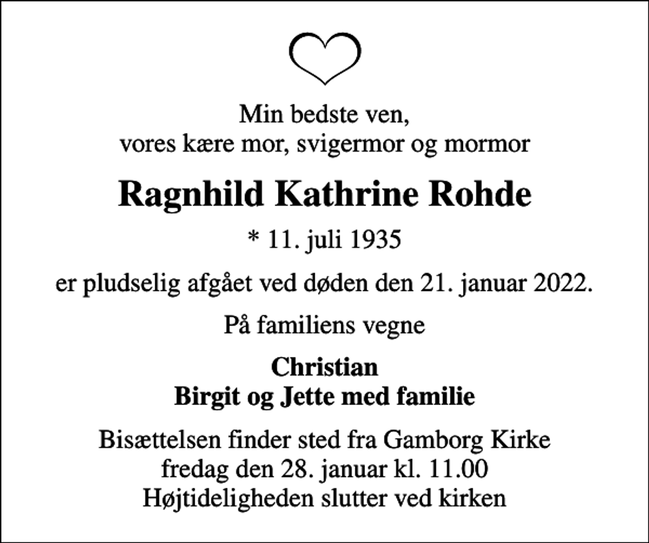 <p>Min bedste ven, vores kære mor, svigermor og mormor<br />Ragnhild Kathrine Rohde<br />* 11. juli 1935<br />er pludselig afgået ved døden den 21. januar 2022.<br />På familiens vegne<br />Christian Birgit og Jette med familie<br />Bisættelsen finder sted fra Gamborg Kirke fredag den 28. januar kl. 11.00 Højtideligheden slutter ved kirken</p>