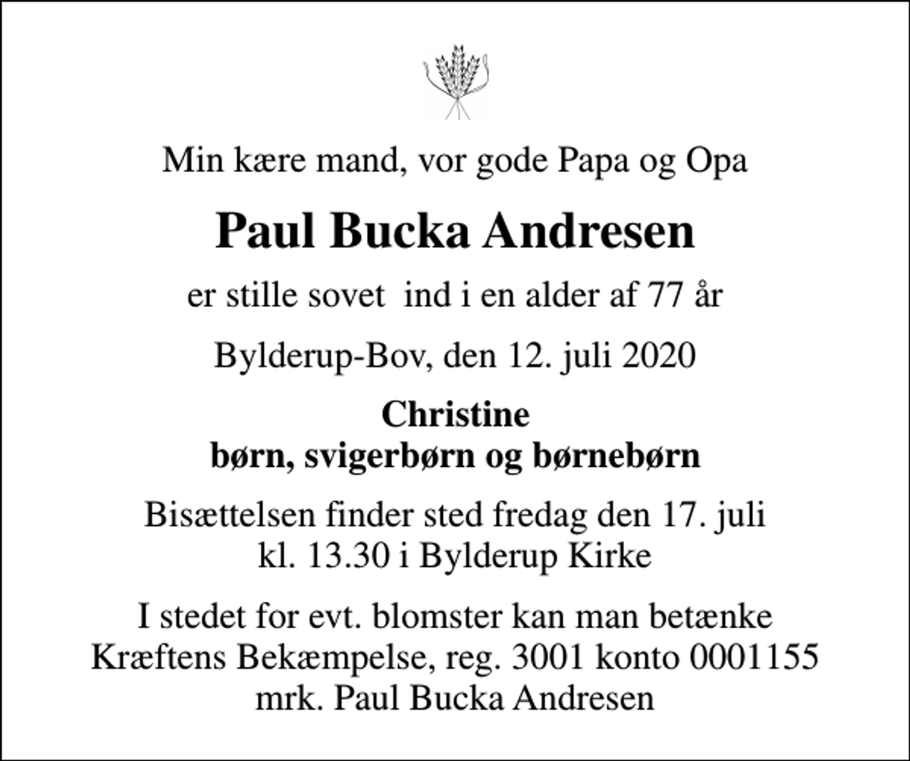 <p>Min kære mand, vor gode Papa og Opa<br />Paul Bucka Andresen<br />er stille sovet ind i en alder af 77 år<br />Bylderup-Bov, den 12. juli 2020<br />Christine børn, svigerbørn og børnebørn<br />Bisættelsen finder sted fredag den 17. juli kl. 13.30 i Bylderup Kirke<br />I stedet for evt. blomster kan man betænke<br />Kræftens Bekæmpelse reg.3001konto0001155mrk. Paul Bucka<br />Andresen</p>